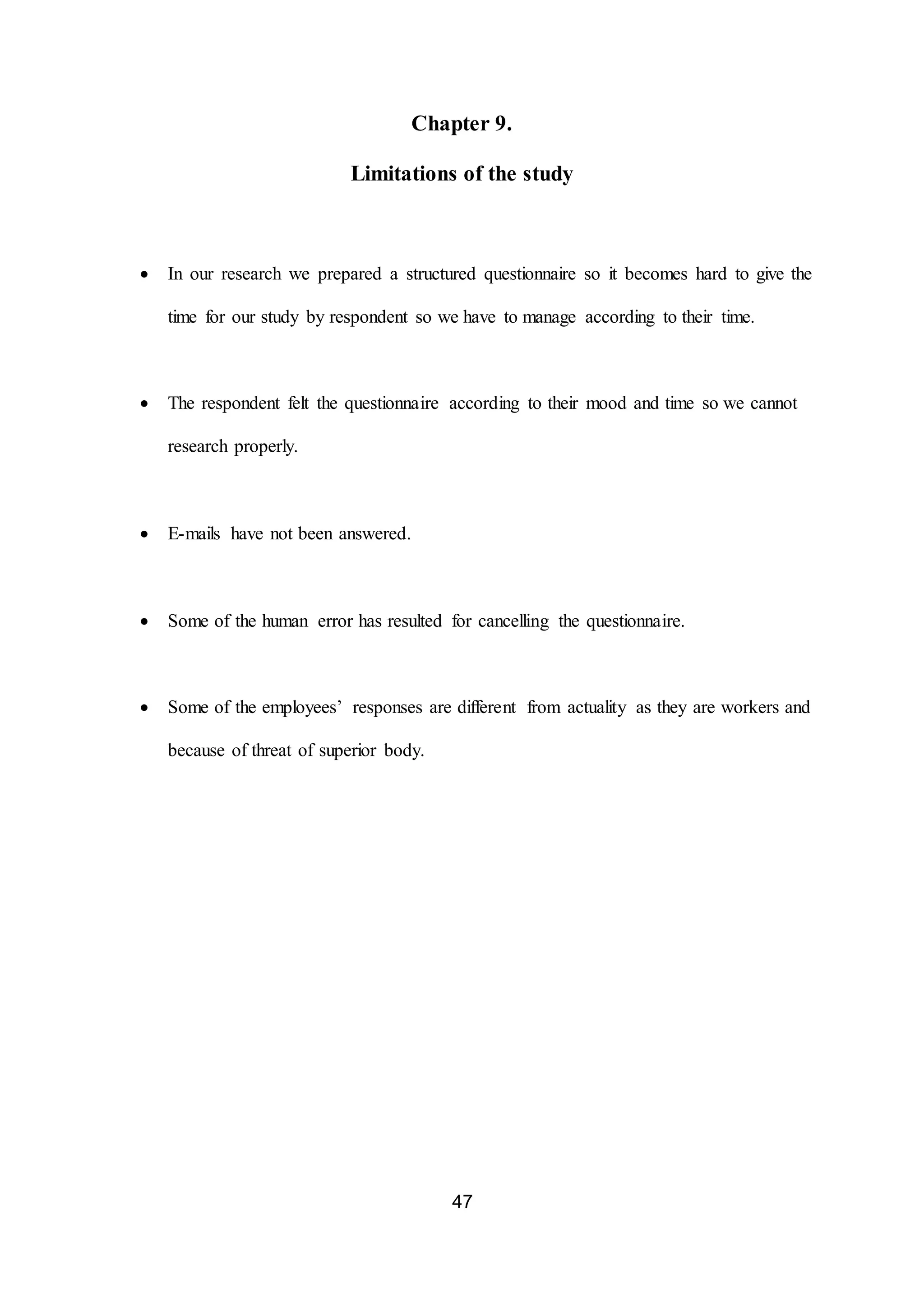 47
Chapter 9.
Limitations of the study
 In our research we prepared a structured questionnaire so it becomes hard to give the
time for our study by respondent so we have to manage according to their time.
 The respondent felt the questionnaire according to their mood and time so we cannot
research properly.
 E-mails have not been answered.
 Some of the human error has resulted for cancelling the questionnaire.
 Some of the employees’ responses are different from actuality as they are workers and
because of threat of superior body.
 