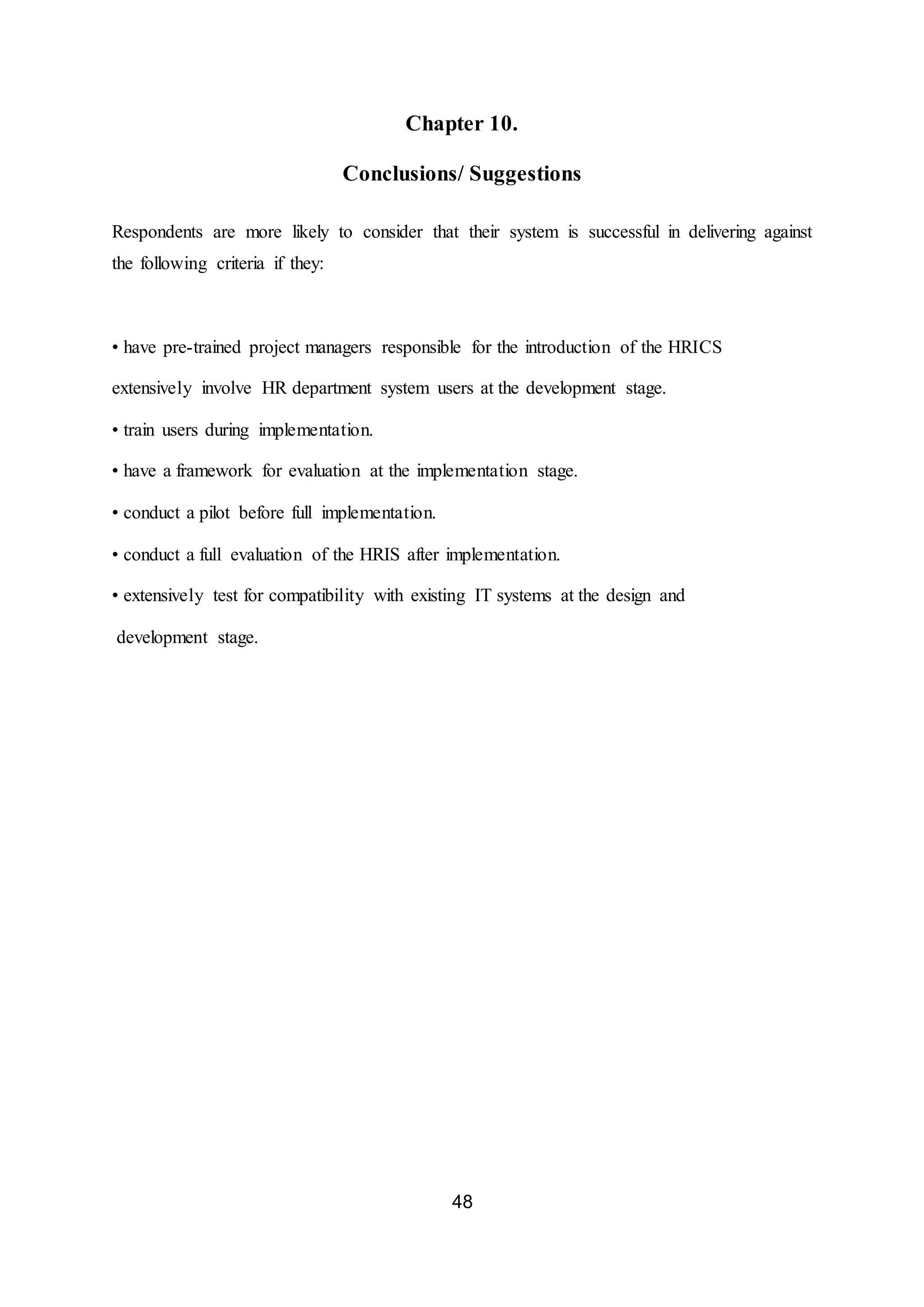 48
Chapter 10.
Conclusions/ Suggestions
Respondents are more likely to consider that their system is successful in delivering against
the following criteria if they:
• have pre-trained project managers responsible for the introduction of the HRICS
extensively involve HR department system users at the development stage.
• train users during implementation.
• have a framework for evaluation at the implementation stage.
• conduct a pilot before full implementation.
• conduct a full evaluation of the HRIS after implementation.
• extensively test for compatibility with existing IT systems at the design and
development stage.
 
