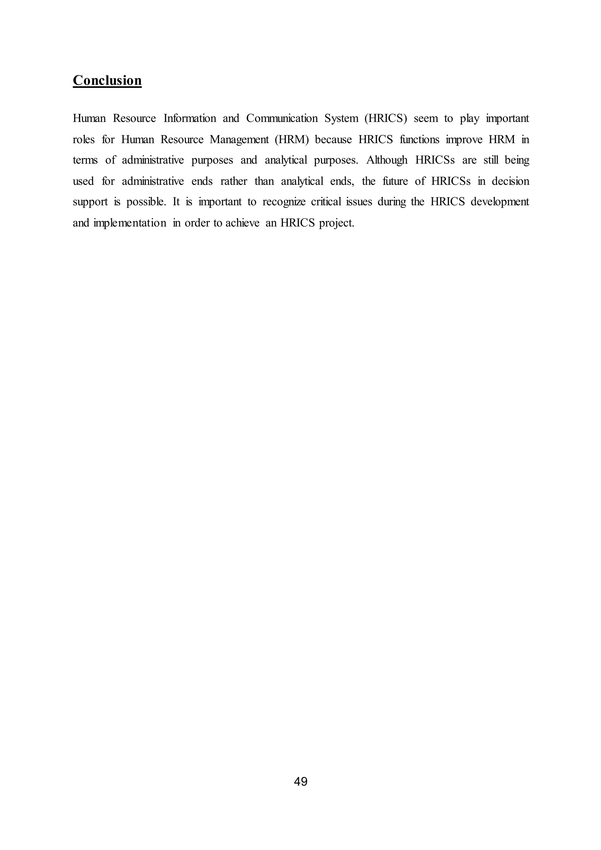 49
Conclusion
Human Resource Information and Communication System (HRICS) seem to play important
roles for Human Resource Management (HRM) because HRICS functions improve HRM in
terms of administrative purposes and analytical purposes. Although HRICSs are still being
used for administrative ends rather than analytical ends, the future of HRICSs in decision
support is possible. It is important to recognize critical issues during the HRICS development
and implementation in order to achieve an HRICS project.
 