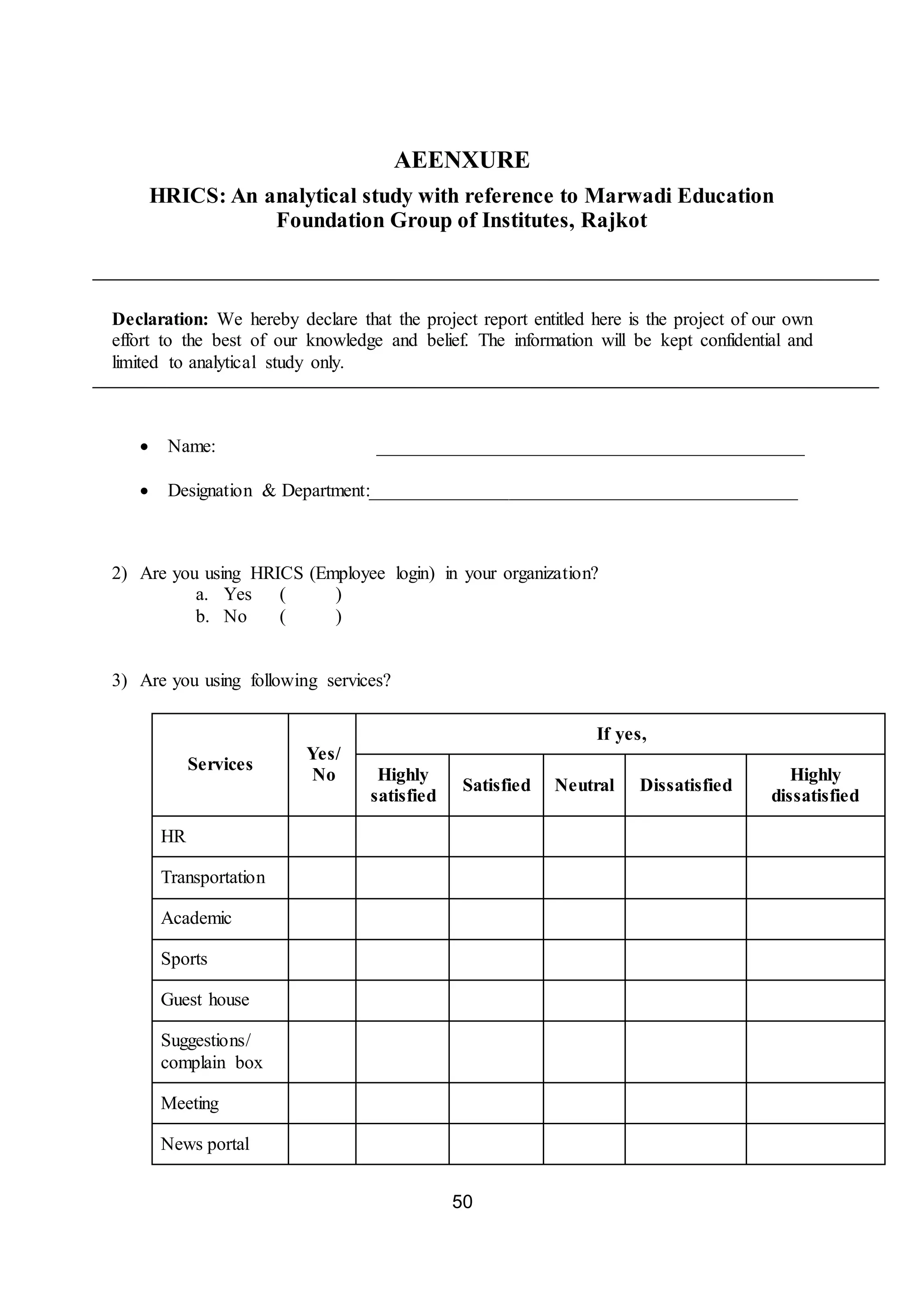 50
AEENXURE
HRICS: An analytical study with reference to Marwadi Education
Foundation Group of Institutes, Rajkot
Declaration: We hereby declare that the project report entitled here is the project of our own
effort to the best of our knowledge and belief. The information will be kept confidential and
limited to analytical study only.
 Name: ______________________________________________
 Designation & Department:______________________________________________
2) Are you using HRICS (Employee login) in your organization?
a. Yes ( )
b. No ( )
3) Are you using following services?
Services
Yes/
No
If yes,
Highly
satisfied
Satisfied Neutral Dissatisfied
Highly
dissatisfied
HR
Transportation
Academic
Sports
Guest house
Suggestions/
complain box
Meeting
News portal
 