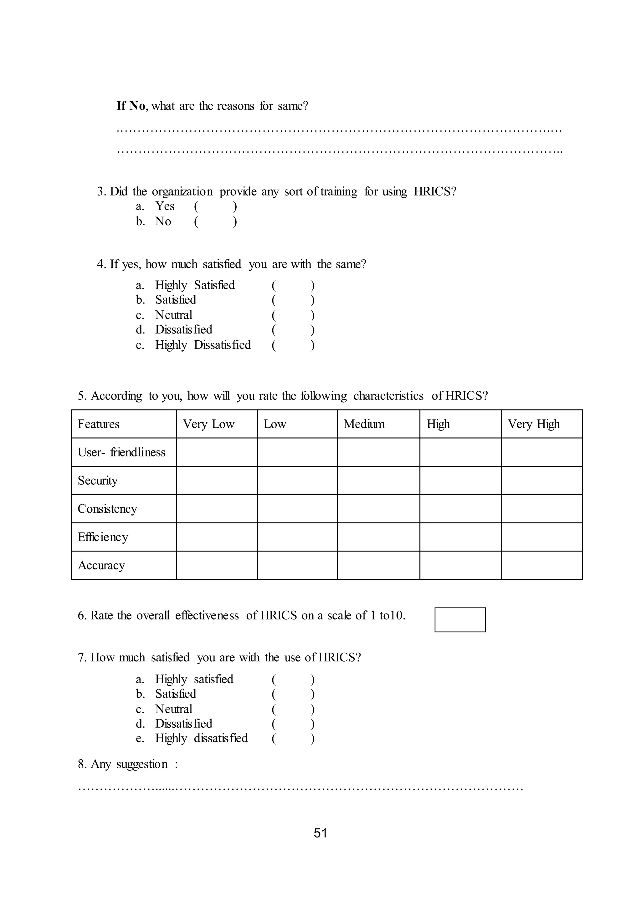 51
If No, what are the reasons for same?
.……………………………………………………………………………………….…
…………………………………………………………………………………………..
3. Did the organization provide any sort of training for using HRICS?
a. Yes ( )
b. No ( )
4. If yes, how much satisfied you are with the same?
a. Highly Satisfied ( )
b. Satisfied ( )
c. Neutral ( )
d. Dissatisfied ( )
e. Highly Dissatisfied ( )
5. According to you, how will you rate the following characteristics of HRICS?
Features Very Low Low Medium High Very High
User- friendliness
Security
Consistency
Efficiency
Accuracy
6. Rate the overall effectiveness of HRICS on a scale of 1 to10.
7. How much satisfied you are with the use of HRICS?
a. Highly satisfied ( )
b. Satisfied ( )
c. Neutral ( )
d. Dissatisfied ( )
e. Highly dissatisfied ( )
8. Any suggestion :
………………......………………………………………………………………………
 