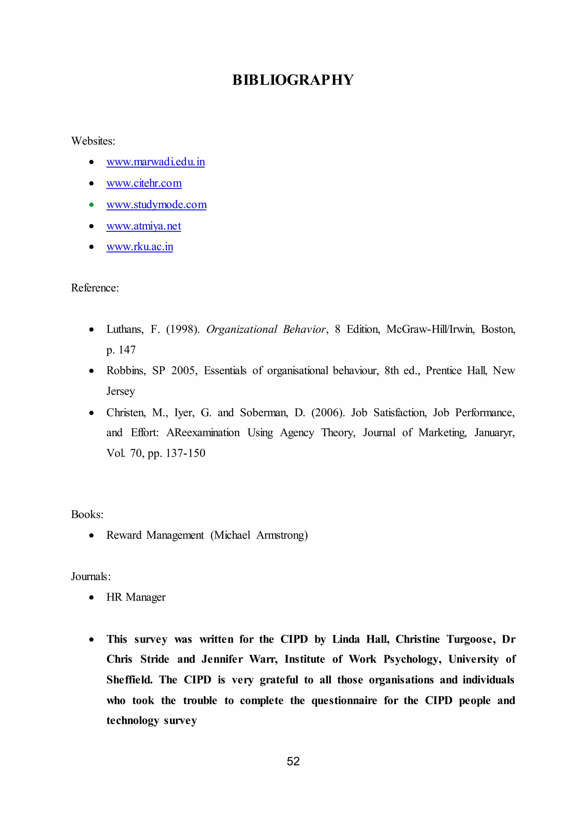 52
BIBLIOGRAPHY
Websites:
 www.marwadi.edu.in
 www.citehr.com
 www.studymode.com
 www.atmiya.net
 www.rku.ac.in
Reference:
 Luthans, F. (1998). Organizational Behavior, 8 Edition, McGraw-Hill/Irwin, Boston,
p. 147
 Robbins, SP 2005, Essentials of organisational behaviour, 8th ed., Prentice Hall, New
Jersey
 Christen, M., Iyer, G. and Soberman, D. (2006). Job Satisfaction, Job Performance,
and Effort: AReexamination Using Agency Theory, Journal of Marketing, Januaryr,
Vol. 70, pp. 137-150
Books:
 Reward Management (Michael Armstrong)
Journals:
 HR Manager
 This survey was written for the CIPD by Linda Hall, Christine Turgoose, Dr
Chris Stride and Jennifer Warr, Institute of Work Psychology, University of
Sheffield. The CIPD is very grateful to all those organisations and individuals
who took the trouble to complete the questionnaire for the CIPD people and
technology survey
 
