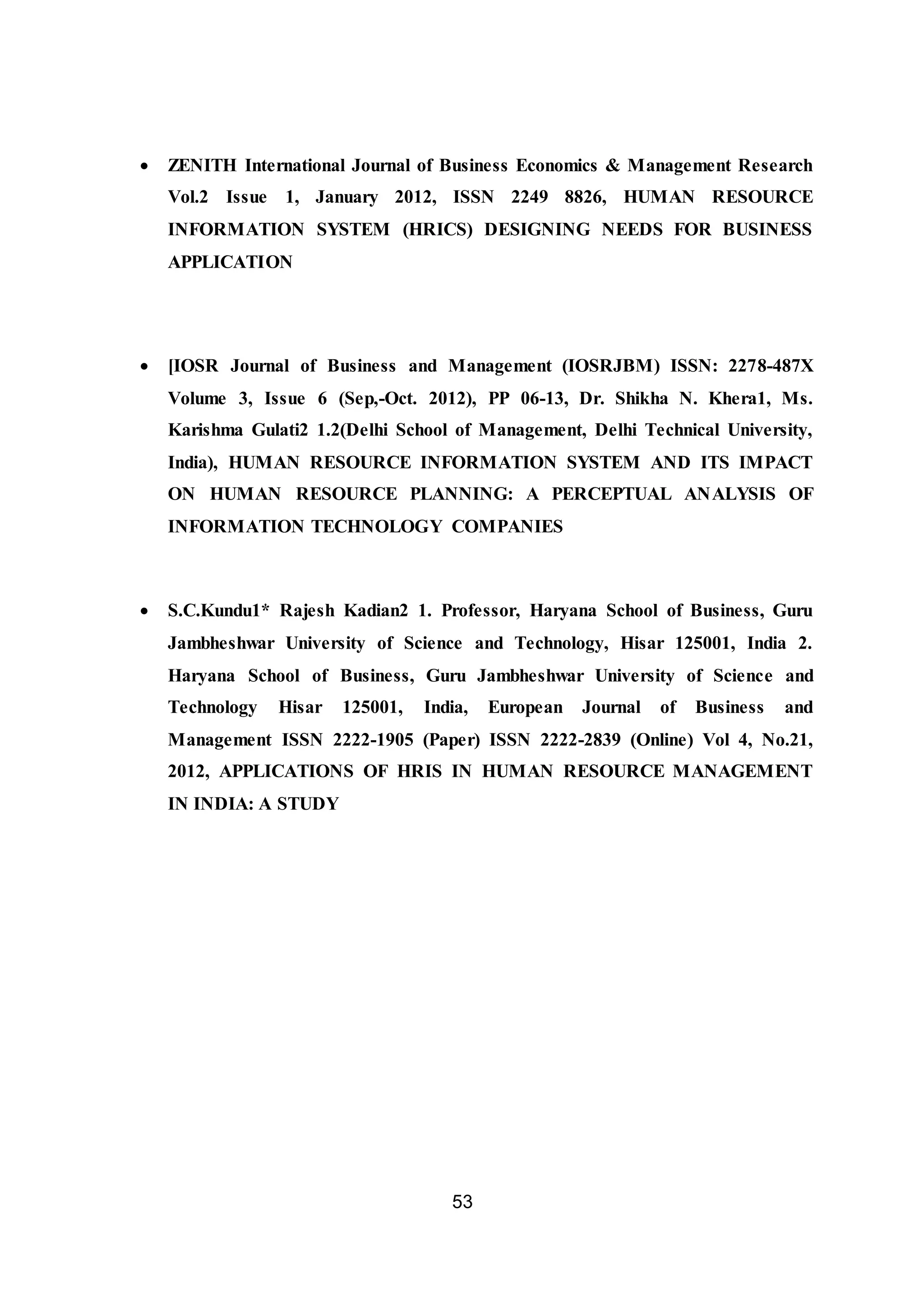 53
 ZENITH International Journal of Business Economics & Management Research
Vol.2 Issue 1, January 2012, ISSN 2249 8826, HUMAN RESOURCE
INFORMATION SYSTEM (HRICS) DESIGNING NEEDS FOR BUSINESS
APPLICATION
 [IOSR Journal of Business and Management (IOSRJBM) ISSN: 2278-487X
Volume 3, Issue 6 (Sep,-Oct. 2012), PP 06-13, Dr. Shikha N. Khera1, Ms.
Karishma Gulati2 1.2(Delhi School of Management, Delhi Technical University,
India), HUMAN RESOURCE INFORMATION SYSTEM AND ITS IMPACT
ON HUMAN RESOURCE PLANNING: A PERCEPTUAL ANALYSIS OF
INFORMATION TECHNOLOGY COMPANIES
 S.C.Kundu1* Rajesh Kadian2 1. Professor, Haryana School of Business, Guru
Jambheshwar University of Science and Technology, Hisar 125001, India 2.
Haryana School of Business, Guru Jambheshwar University of Science and
Technology Hisar 125001, India, European Journal of Business and
Management ISSN 2222-1905 (Paper) ISSN 2222-2839 (Online) Vol 4, No.21,
2012, APPLICATIONS OF HRIS IN HUMAN RESOURCE MANAGEMENT
IN INDIA: A STUDY
 