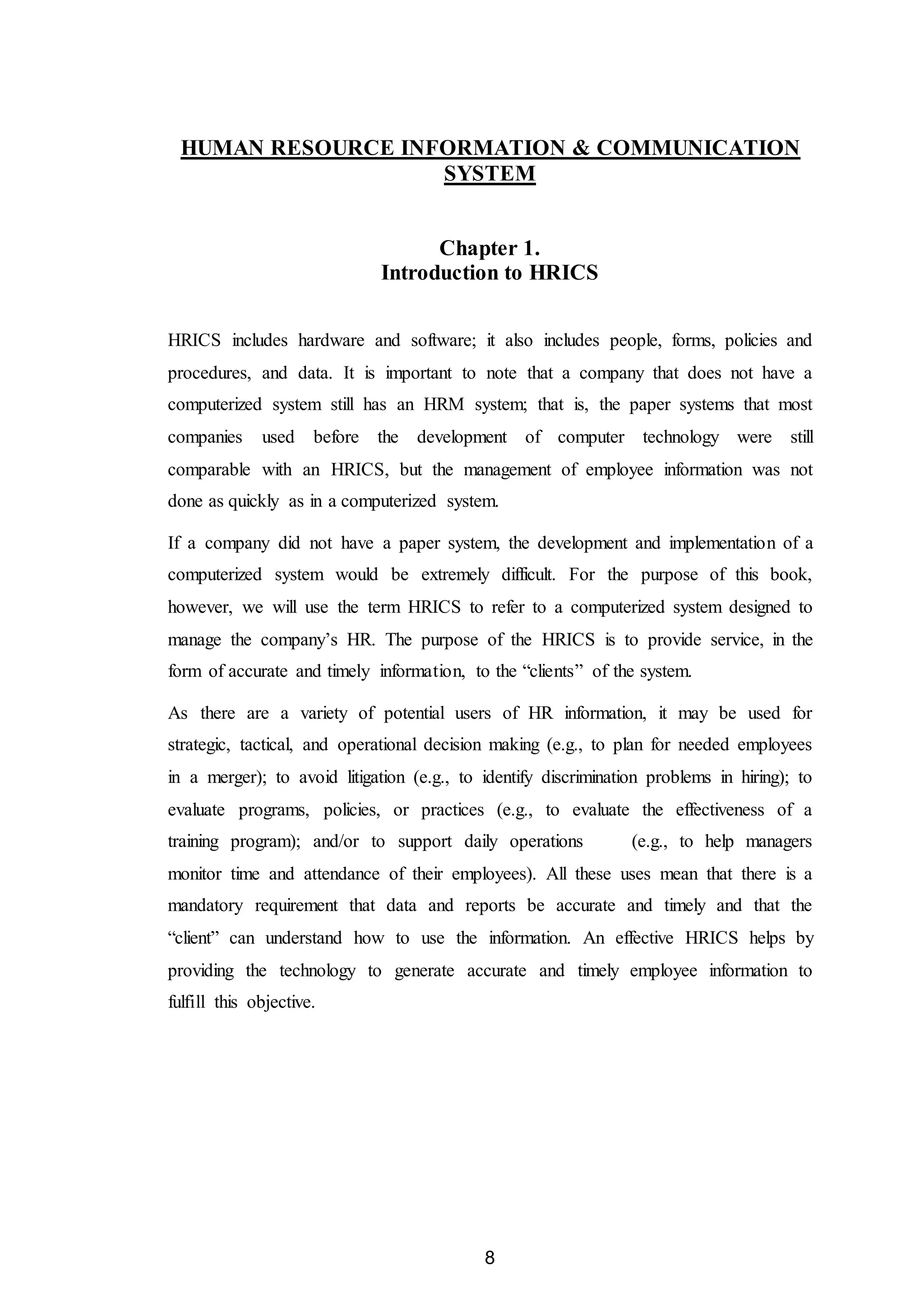 8
HUMAN RESOURCE INFORMATION & COMMUNICATION
SYSTEM
Chapter 1.
Introduction to HRICS
HRICS includes hardware and software; it also includes people, forms, policies and
procedures, and data. It is important to note that a company that does not have a
computerized system still has an HRM system; that is, the paper systems that most
companies used before the development of computer technology were still
comparable with an HRICS, but the management of employee information was not
done as quickly as in a computerized system.
If a company did not have a paper system, the development and implementation of a
computerized system would be extremely difficult. For the purpose of this book,
however, we will use the term HRICS to refer to a computerized system designed to
manage the company’s HR. The purpose of the HRICS is to provide service, in the
form of accurate and timely information, to the “clients” of the system.
As there are a variety of potential users of HR information, it may be used for
strategic, tactical, and operational decision making (e.g., to plan for needed employees
in a merger); to avoid litigation (e.g., to identify discrimination problems in hiring); to
evaluate programs, policies, or practices (e.g., to evaluate the effectiveness of a
training program); and/or to support daily operations (e.g., to help managers
monitor time and attendance of their employees). All these uses mean that there is a
mandatory requirement that data and reports be accurate and timely and that the
“client” can understand how to use the information. An effective HRICS helps by
providing the technology to generate accurate and timely employee information to
fulfill this objective.
 