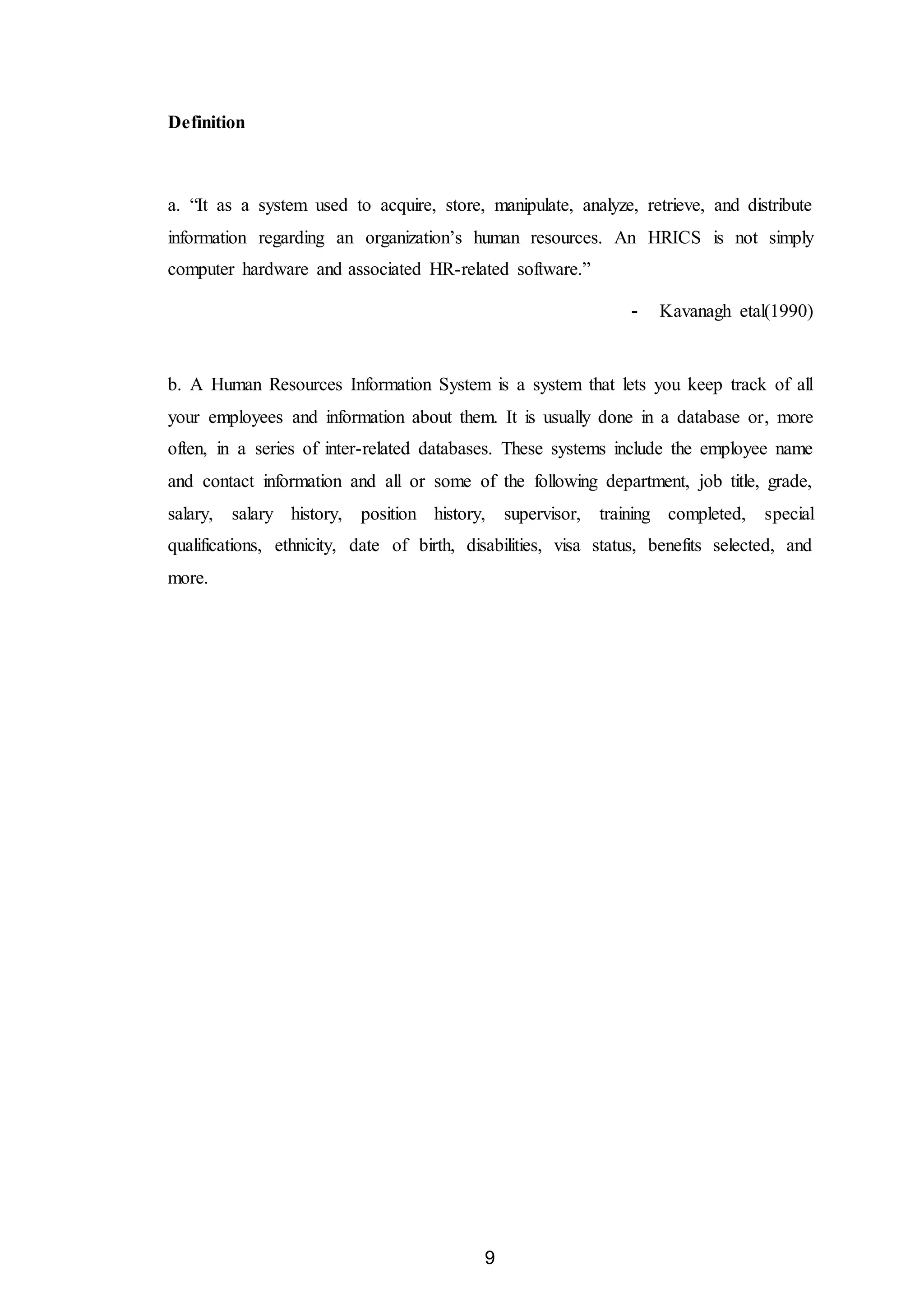 9
Definition
a. “It as a system used to acquire, store, manipulate, analyze, retrieve, and distribute
information regarding an organization’s human resources. An HRICS is not simply
computer hardware and associated HR-related software.”
- Kavanagh etal(1990)
b. A Human Resources Information System is a system that lets you keep track of all
your employees and information about them. It is usually done in a database or, more
often, in a series of inter-related databases. These systems include the employee name
and contact information and all or some of the following department, job title, grade,
salary, salary history, position history, supervisor, training completed, special
qualifications, ethnicity, date of birth, disabilities, visa status, benefits selected, and
more.
 