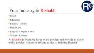 Your Industry & Rishabh
 Retail
 Education
 Finance – (BFSI)
 HealthCare
 Logistic & Supply Chain
 Telecom & others..
At Rishabh Software we focus on the problem and provide a solution
to that problem irrespective of any particular Industry/Domain.
 