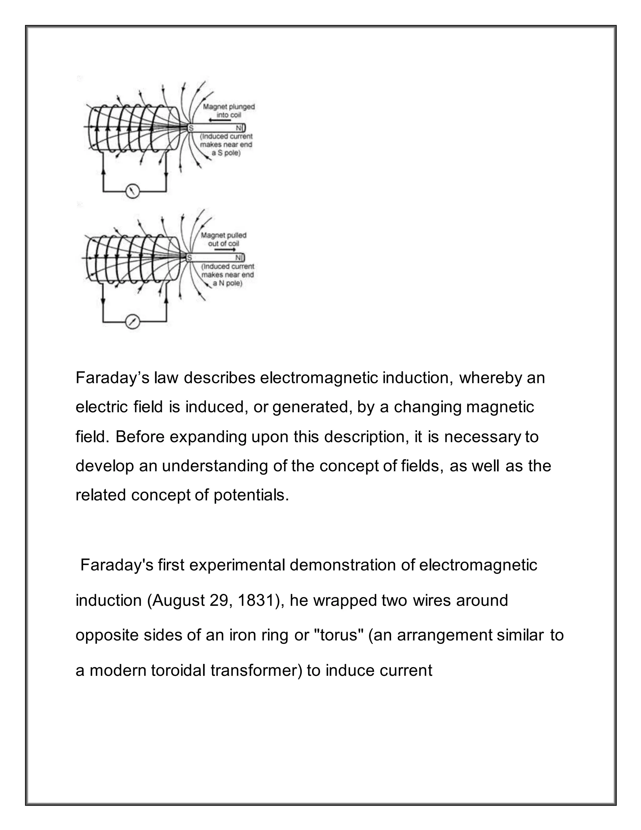 Faraday’s law describes electromagnetic induction, whereby an
electric field is induced, or generated, by a changing magnetic
field. Before expanding upon this description, it is necessary to
develop an understanding of the concept of fields, as well as the
related concept of potentials.
Faraday's first experimental demonstration of electromagnetic
induction (August 29, 1831), he wrapped two wires around
opposite sides of an iron ring or "torus" (an arrangement similar to
a modern toroidal transformer) to induce current
 