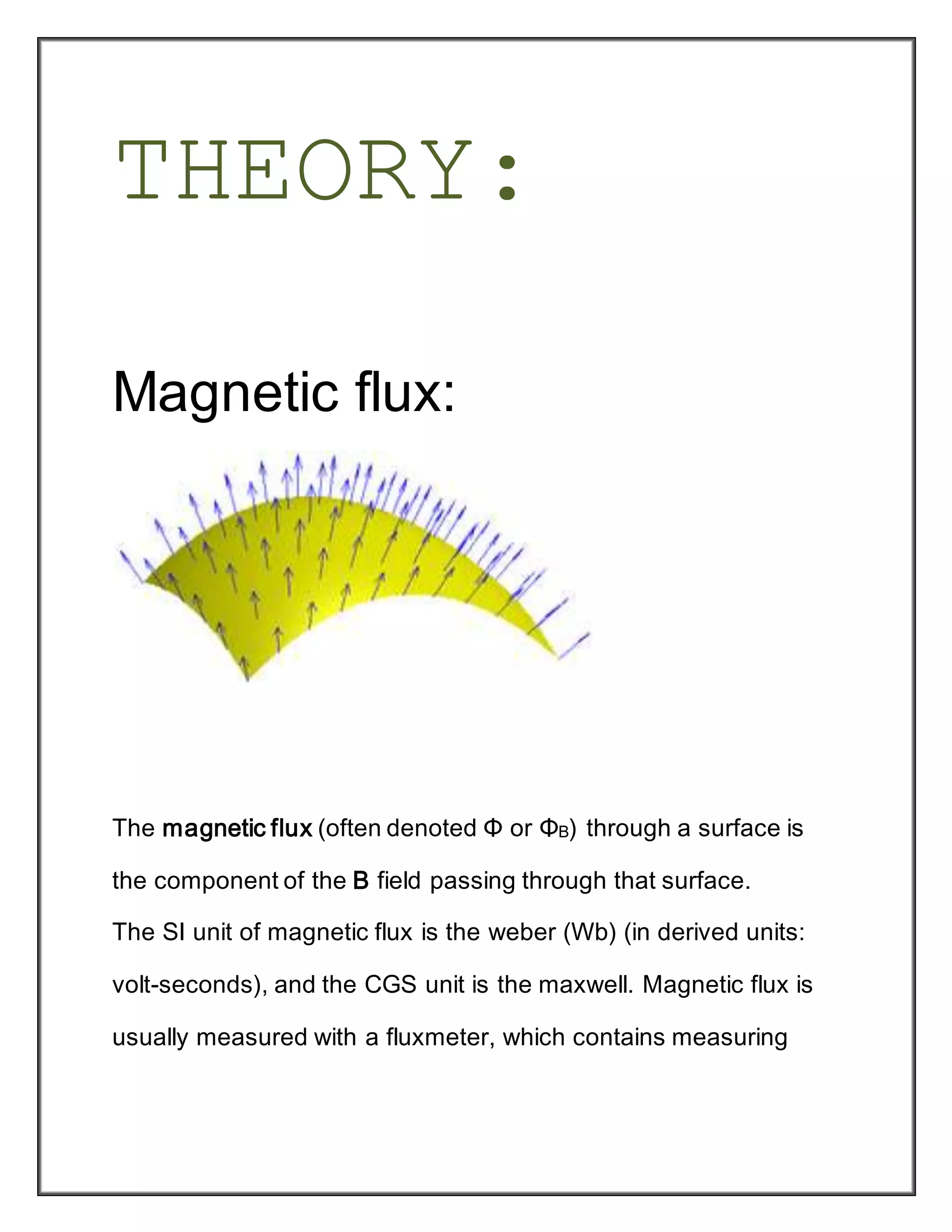 THEORY:
Magnetic flux:
The magnetic flux (often denoted Φ or ΦB) through a surface is
the component of the B field passing through that surface.
The SI unit of magnetic flux is the weber (Wb) (in derived units:
volt-seconds), and the CGS unit is the maxwell. Magnetic flux is
usually measured with a fluxmeter, which contains measuring
 