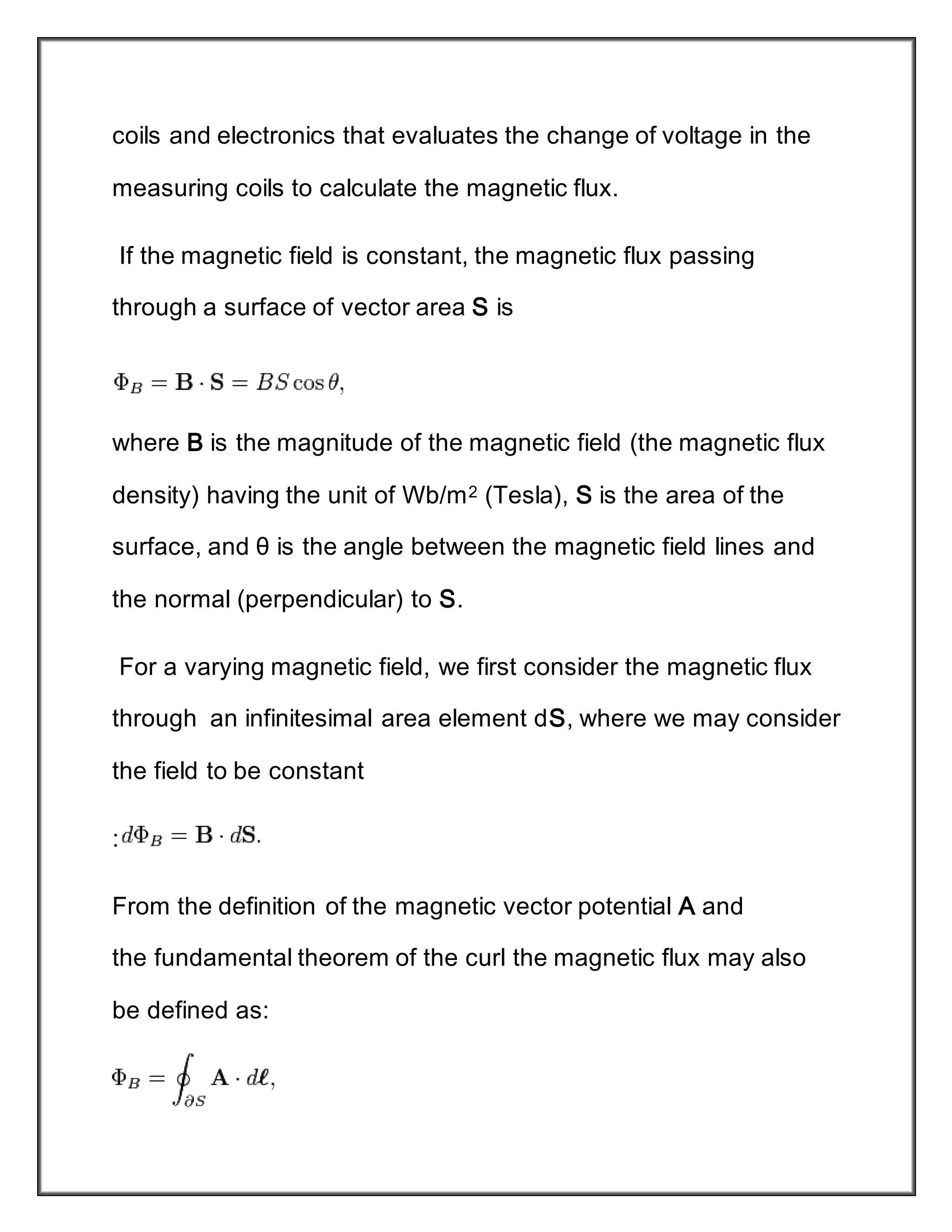 coils and electronics that evaluates the change of voltage in the
measuring coils to calculate the magnetic flux.
If the magnetic field is constant, the magnetic flux passing
through a surface of vector area S is
where B is the magnitude of the magnetic field (the magnetic flux
density) having the unit of Wb/m2 (Tesla), S is the area of the
surface, and θ is the angle between the magnetic field lines and
the normal (perpendicular) to S.
For a varying magnetic field, we first consider the magnetic flux
through an infinitesimal area element dS, where we may consider
the field to be constant
:
From the definition of the magnetic vector potential A and
the fundamental theorem of the curl the magnetic flux may also
be defined as:
 