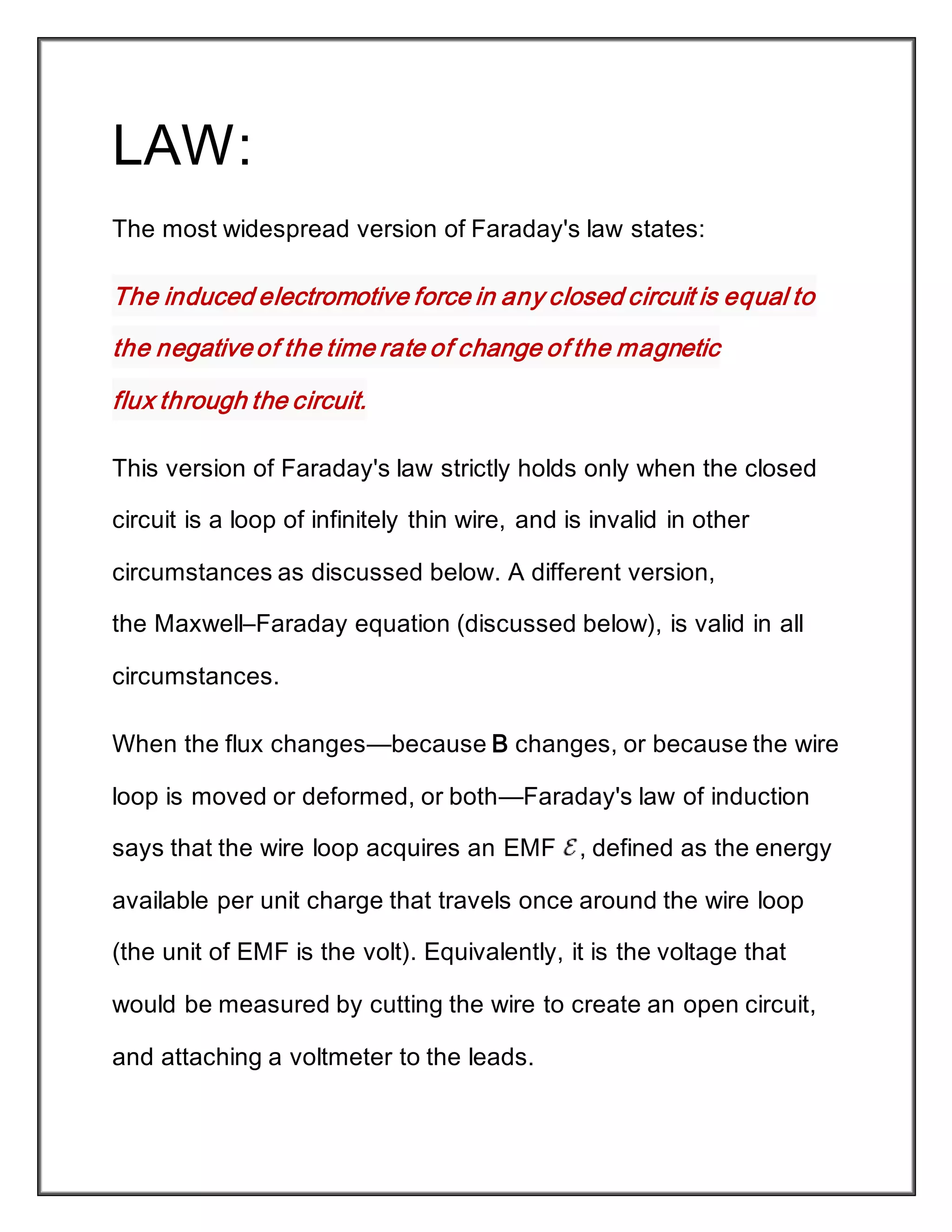 LAW:
The most widespread version of Faraday's law states:
The induced electromotive force in any closed circuit is equal to
the negativeof the time rate of change of the magnetic
flux through the circuit.
This version of Faraday's law strictly holds only when the closed
circuit is a loop of infinitely thin wire, and is invalid in other
circumstances as discussed below. A different version,
the Maxwell–Faraday equation (discussed below), is valid in all
circumstances.
When the flux changes—because B changes, or because the wire
loop is moved or deformed, or both—Faraday's law of induction
says that the wire loop acquires an EMF , defined as the energy
available per unit charge that travels once around the wire loop
(the unit of EMF is the volt). Equivalently, it is the voltage that
would be measured by cutting the wire to create an open circuit,
and attaching a voltmeter to the leads.
 