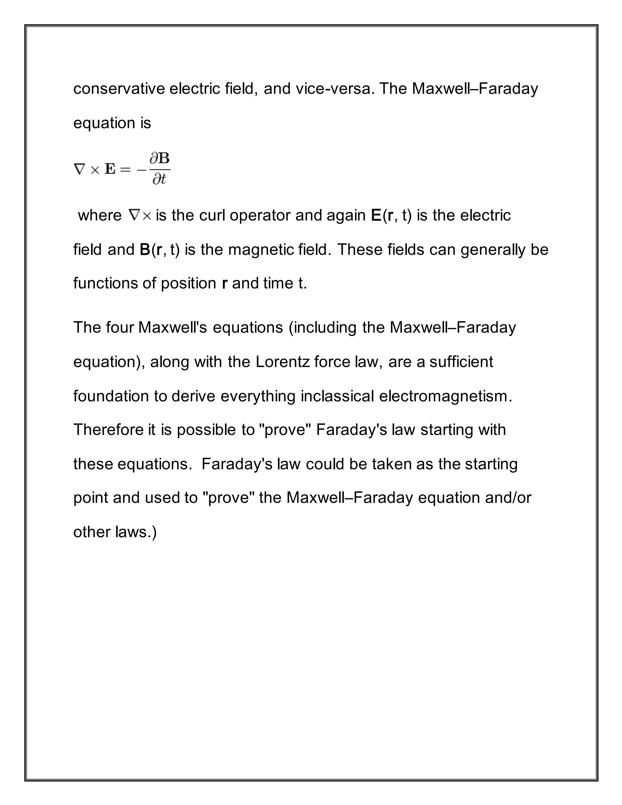 conservative electric field, and vice-versa. The Maxwell–Faraday
equation is
where is the curl operator and again E(r, t) is the electric
field and B(r, t) is the magnetic field. These fields can generally be
functions of position r and time t.
The four Maxwell's equations (including the Maxwell–Faraday
equation), along with the Lorentz force law, are a sufficient
foundation to derive everything inclassical electromagnetism.
Therefore it is possible to "prove" Faraday's law starting with
these equations. Faraday's law could be taken as the starting
point and used to "prove" the Maxwell–Faraday equation and/or
other laws.)
 