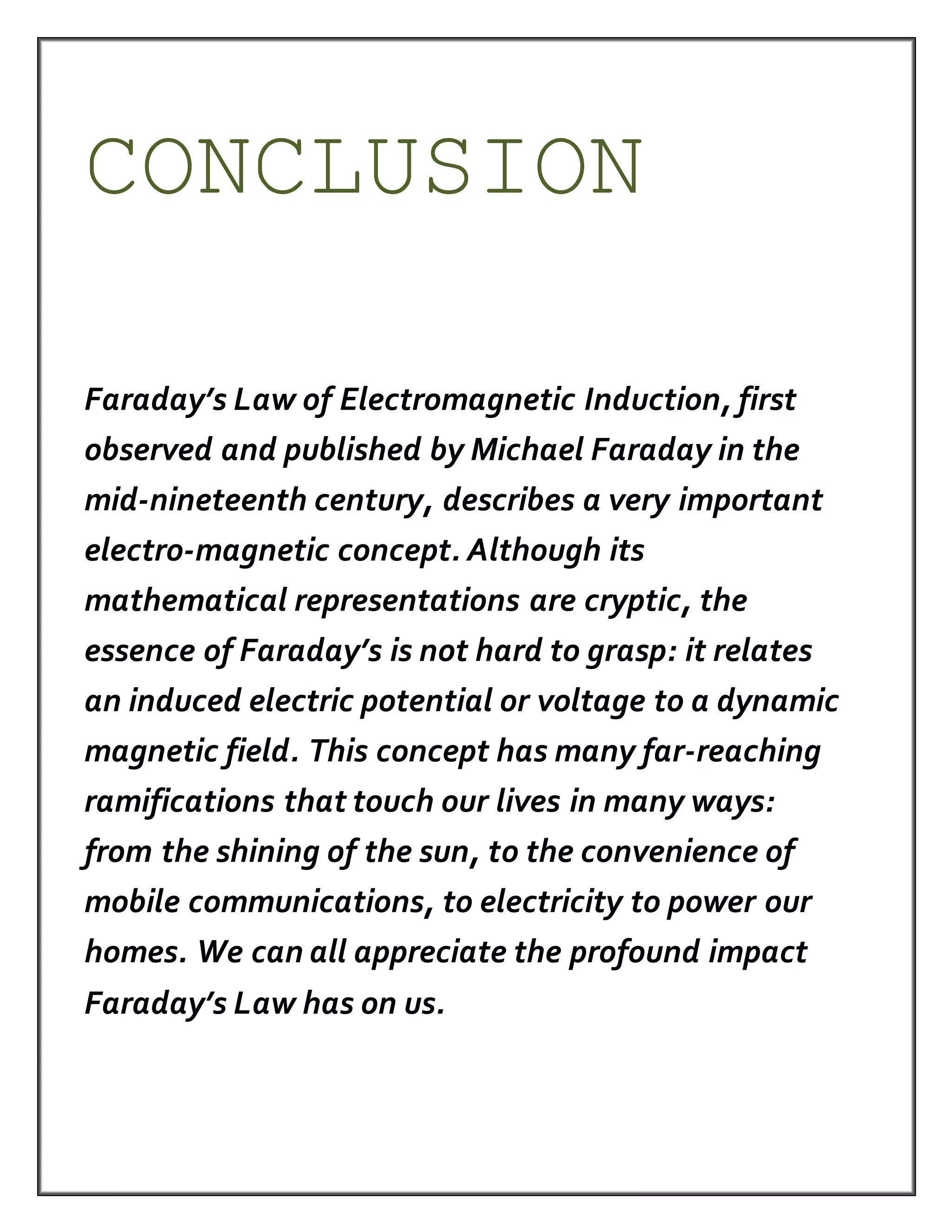 CONCLUSION
Faraday’s Law of Electromagnetic Induction, first
observed and published by Michael Faraday in the
mid-nineteenth century, describes a very important
electro-magnetic concept. Although its
mathematical representations are cryptic, the
essence of Faraday’s is not hard to grasp: it relates
an induced electric potential or voltage to a dynamic
magnetic field. This concept has many far-reaching
ramifications that touch our lives in many ways:
from the shining of the sun, to the convenience of
mobile communications, to electricity to power our
homes. We can all appreciate the profound impact
Faraday’s Law has on us.
 