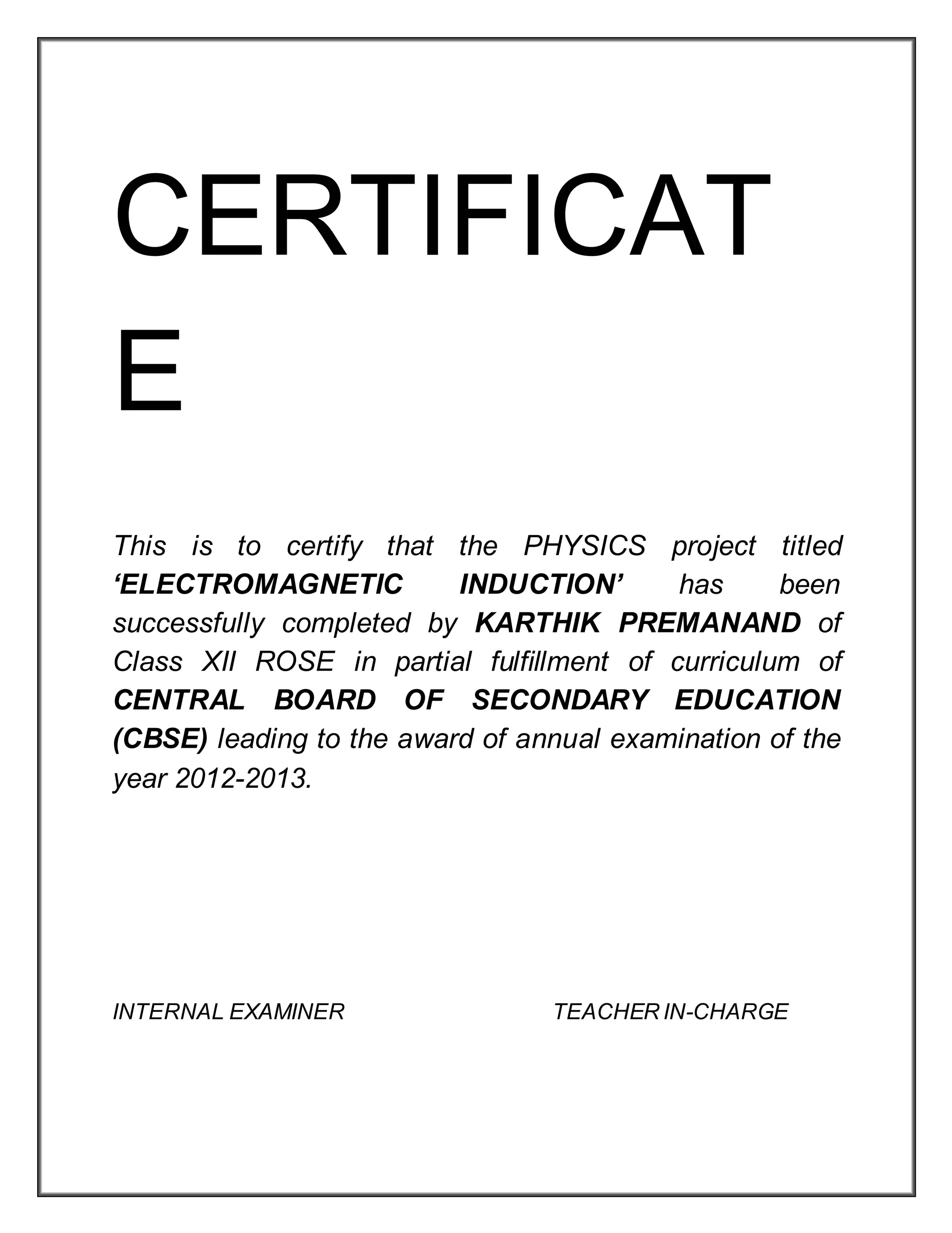 CERTIFICAT
E
This is to certify that the PHYSICS project titled
‘ELECTROMAGNETIC INDUCTION’ has been
successfully completed by KARTHIK PREMANAND of
Class XII ROSE in partial fulfillment of curriculum of
CENTRAL BOARD OF SECONDARY EDUCATION
(CBSE) leading to the award of annual examination of the
year 2012-2013.
INTERNAL EXAMINER TEACHER IN-CHARGE
 