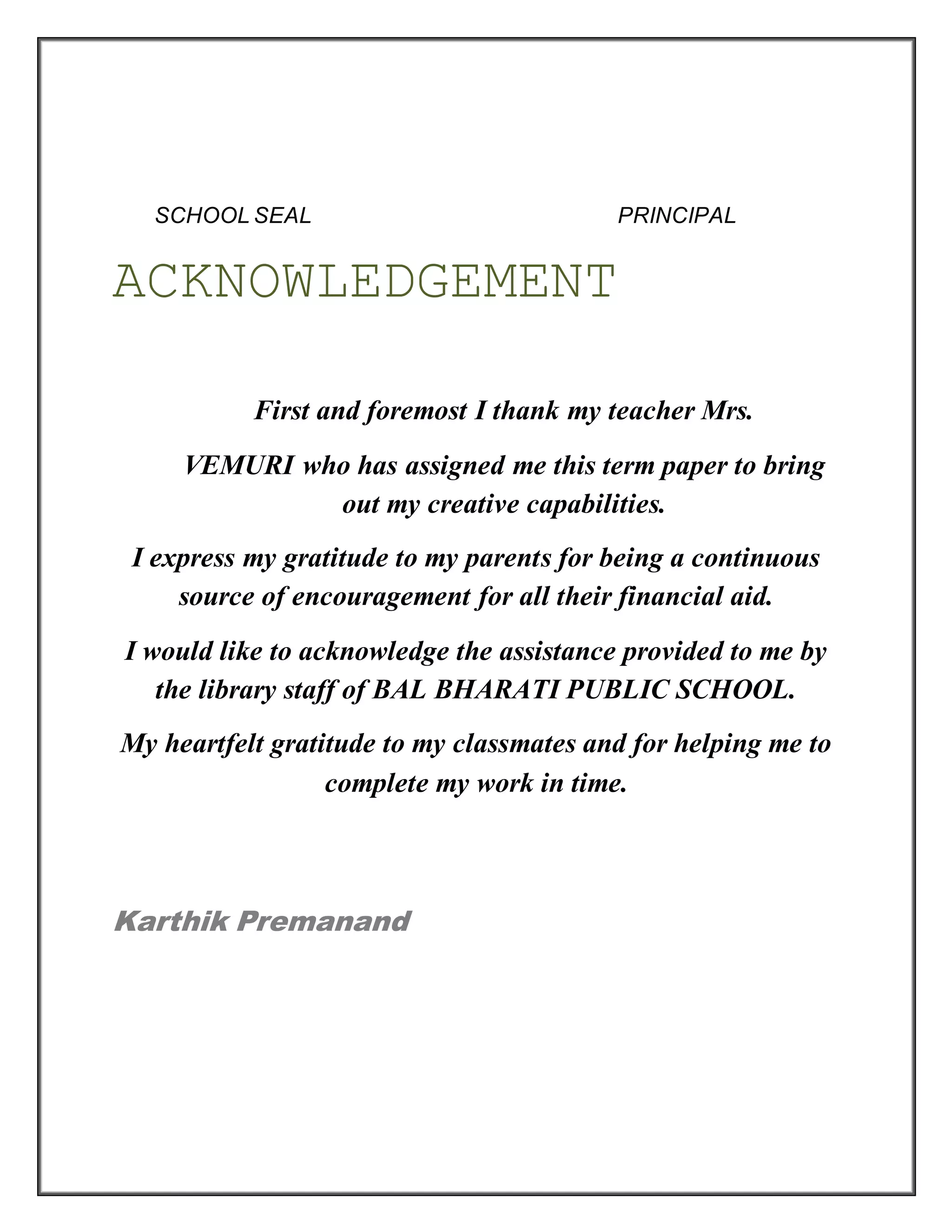SCHOOL SEAL PRINCIPAL
ACKNOWLEDGEMENT
First and foremost I thank my teacher Mrs.
VEMURI who has assigned me this term paper to bring
out my creative capabilities.
I express my gratitude to my parents for being a continuous
source of encouragement for all their financial aid.
I would like to acknowledge the assistance provided to me by
the library staff of BAL BHARATI PUBLIC SCHOOL.
My heartfelt gratitude to my classmates and for helping me to
complete my work in time.
Karthik Premanand
 