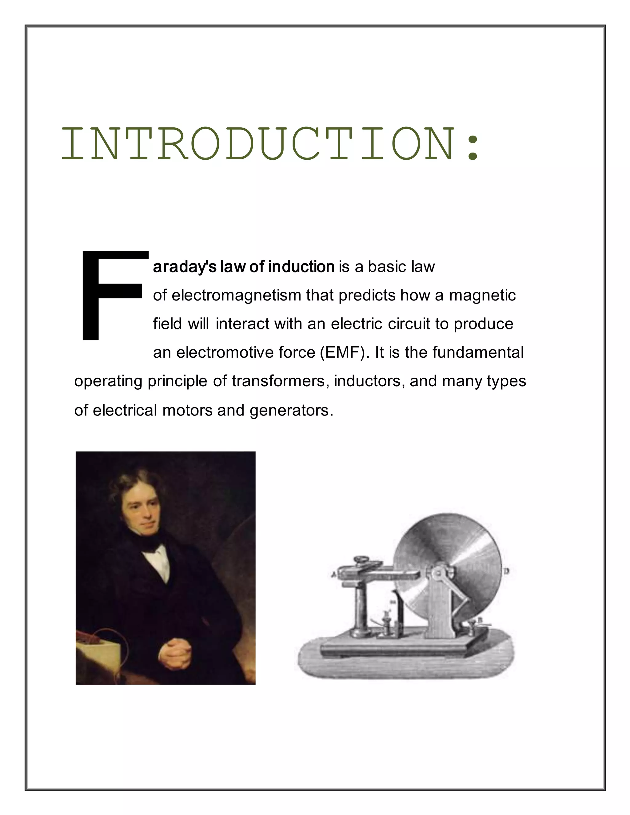 INTRODUCTION:
araday's law of induction is a basic law
of electromagnetism that predicts how a magnetic
field will interact with an electric circuit to produce
an electromotive force (EMF). It is the fundamental
operating principle of transformers, inductors, and many types
of electrical motors and generators.
F
 