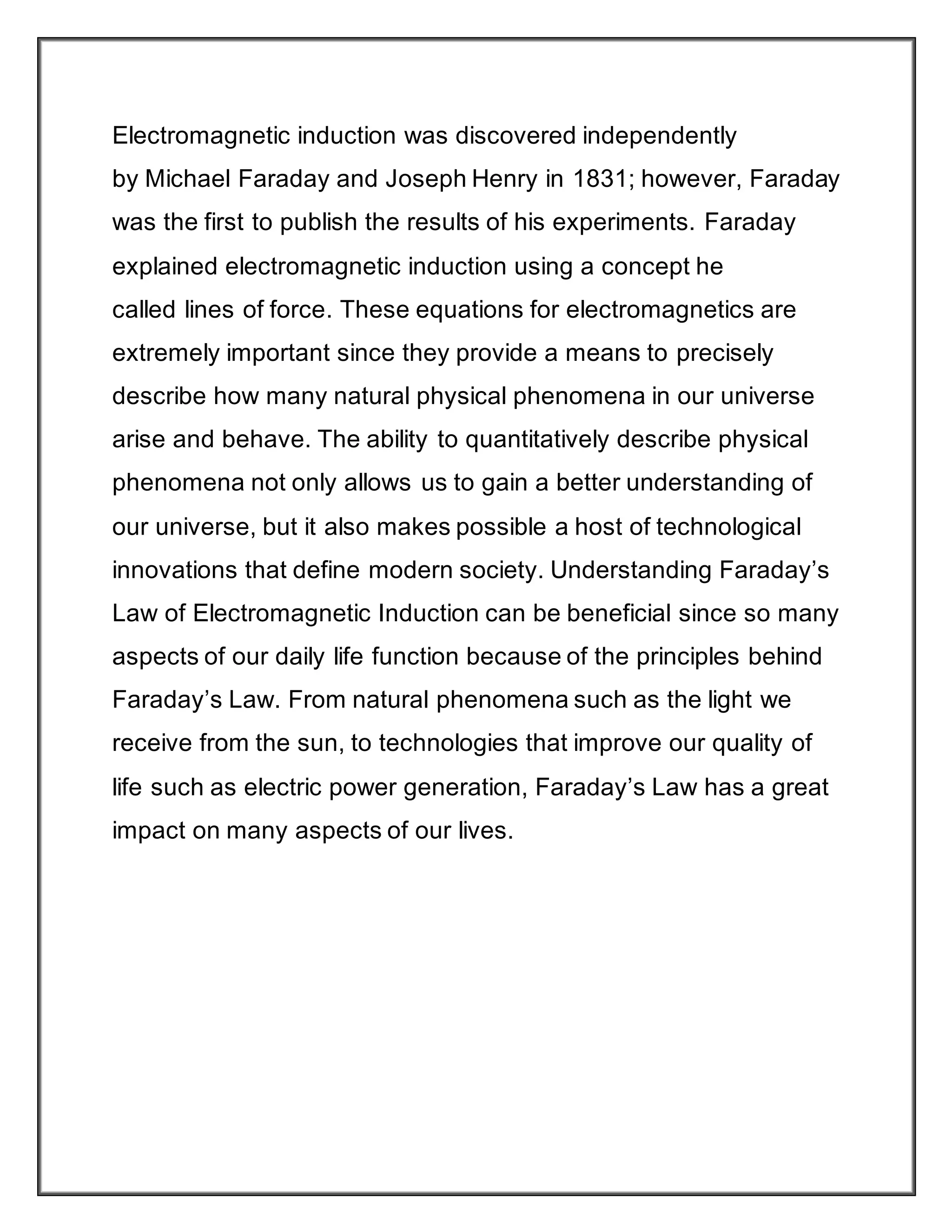Electromagnetic induction was discovered independently
by Michael Faraday and Joseph Henry in 1831; however, Faraday
was the first to publish the results of his experiments. Faraday
explained electromagnetic induction using a concept he
called lines of force. These equations for electromagnetics are
extremely important since they provide a means to precisely
describe how many natural physical phenomena in our universe
arise and behave. The ability to quantitatively describe physical
phenomena not only allows us to gain a better understanding of
our universe, but it also makes possible a host of technological
innovations that define modern society. Understanding Faraday’s
Law of Electromagnetic Induction can be beneficial since so many
aspects of our daily life function because of the principles behind
Faraday’s Law. From natural phenomena such as the light we
receive from the sun, to technologies that improve our quality of
life such as electric power generation, Faraday’s Law has a great
impact on many aspects of our lives.
 
