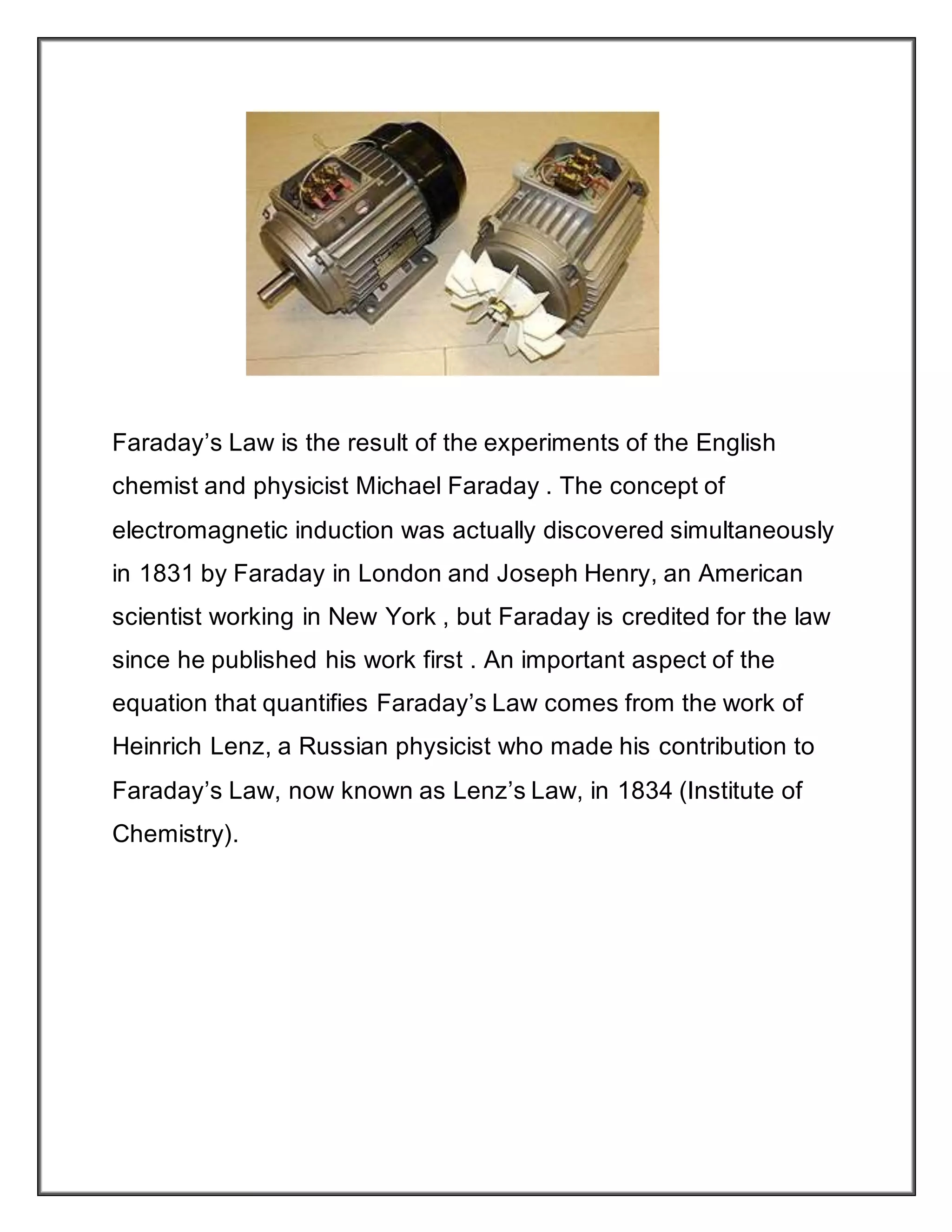 Faraday’s Law is the result of the experiments of the English
chemist and physicist Michael Faraday . The concept of
electromagnetic induction was actually discovered simultaneously
in 1831 by Faraday in London and Joseph Henry, an American
scientist working in New York , but Faraday is credited for the law
since he published his work first . An important aspect of the
equation that quantifies Faraday’s Law comes from the work of
Heinrich Lenz, a Russian physicist who made his contribution to
Faraday’s Law, now known as Lenz’s Law, in 1834 (Institute of
Chemistry).
 