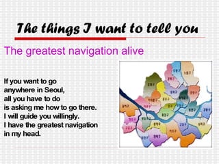 The things I want to tell you The greatest navigation alive If you want to go  anywhere in Seoul, all you have to do  is asking me how to go there.  I will guide you willingly. I have the greatest navigation  in my head. 
