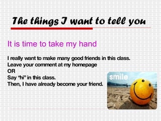 The things I want to tell you It is time to take my hand I really want to make many good friends in this class. Leave your comment at my homepage  OR Say “hi” in this class. Then, I have already become your friend. 
