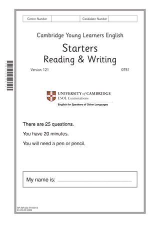 Centre Number

Candidate Number

Cambridge Young Learners English

Starters
*8601559871*

Reading & Writing
Version 121

0751

There are 25 questions.
You have 20 minutes.
You will need a pen or pencil.

My name is:

SP (NF/JG) T77231/3
© UCLES 2009

..........................................................................................

 