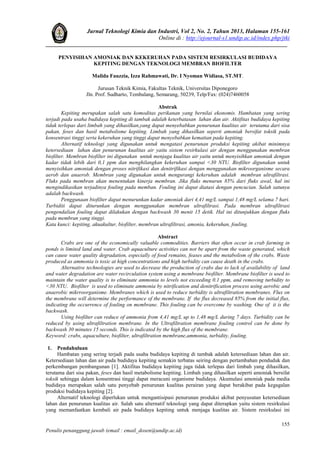 Jurnal Teknologi Kimia dan Industri, Vol 2, No. 2, Tahun 2013, Halaman 155-161
Online di : http://ejournal-s1.undip.ac.id/index.php/jtki
155
Penulis penanggung jawab (email : email_dosen@undip.ac.id)
PENYISIHAN AMONIAK DAN KEKERUHAN PADA SISTEM RESIRKULASI BUDIDAYA
KEPITING DENGAN TEKNOLOGI MEMBRAN BIOFILTER
Malida Fauzzia, Izza Rahmawati, Dr. I Nyoman Widiasa, ST.MT.
Jurusan Teknik Kimia, Fakultas Teknik, Universitas Diponegoro
Jln. Prof. Sudharto, Tembalang, Semarang, 50239, Telp/Fax: (024)7460058
Abstrak
Kepiting merupakan salah satu komoditas perikanan yang bernilai ekonomis. Hambatan yang sering
terjadi pada usaha budidaya kepiting di tambak adalah keterbatasan lahan dan air. Aktifitas budidaya kepiting
tidak terlepas dari limbah yang dihasilkan,yang dapat menyebabkan penurunan kualitas air terutama dari sisa
pakan, feses dan hasil metabolisme kepiting. Limbah yang dihasilkan seperti amoniak bersifat toksik pada
konsentrasi tinggi serta kekeruhan yang tinggi dapat menyebabkan kematian pada kepiting.
Alternatif teknologi yang digunakan untuk mengatasi penurunan produksi kepiting akibat minimnya
ketersediaan lahan dan penurunan kualitas air yaitu sistem resirkulasi air dengan menggunakan membran
biofilter. Membran biofilter ini digunakan untuk menjaga kualitas air yaitu untuk menyisihkan amoniak dengan
kadar tidak lebih dari 0,1 ppm dan menghilangkan kekeruhan sampai <30 NTU. Biofilter digunakan untuk
menyisihkan amoniak dengan proses nitrifikasi dan denitrifikasi dengan menggunakan mikroorganisme secara
aerob dan anaerob. Membran yang digunakan untuk mengurangi kekeruhan adalah membran ultrafiltrasi.
Fluks pada membran akan menentukan kinerja membran. Jika fluks menurun 85% dari fluks awal, hal ini
mengindikasikan terjadinya fouling pada memban. Fouling ini dapat diatasi dengan pencucian. Salah satunya
adalah backwash.
Penggunaan biofilter dapat menurunkan kadar amoniak dari 4,41 mg/L sampai 1,48 mg/L selama 7 hari.
Turbiditi dapat diturunkan dengan menggunakan membran ultrafiltrasi. Pada membran ultrafiltrasi
pengendalian fouling dapat dilakukan dengan backwash 30 menit 15 detik. Hal ini ditunjukkan dengan fluks
pada membran yang tinggi.
Kata kunci: kepiting, akuakultur, biofilter, membran ultrafiltrasi, amonia, kekeruhan, fouling.
Abstract
Crabs are one of the economically valuable commodities. Barriers that often occur in crab farming in
ponds is limited land and water. Crab aquaculture activities can not be apart from the waste generated, which
can cause water quality degradation, especially of food remains, feases and the metabolism of the crabs. Waste
produced as ammonia is toxic at high concentrations and high turbidity can cause death in the crabs.
Alternative technologies are used to decrease the production of crabs due to lack of availability of land
and water degradation are water recirculation system using a membrane biofilter. Membrane biofilter is used to
maintain the water quality is to eliminate ammonia to levels not exceeding 0.1 ppm, and removing turbidity to
<30 NTU. Biofilter is used to eliminate ammonia by nitrification and denitrification process using aerobic and
anaerobic mikrroorganisme. Membranes which is used to reduce turbidity is ultrafiltration membranes. Flux on
the membrane will determine the performance of the membrane. If the flux decreased 85% from the initial flux,
indicating the occurrence of fouling on membrane. This fouling can be overcome by washing. One of it is the
backwash.
Using biofilter can reduce of ammonia from 4,41 mg/L up to 1,48 mg/L during 7 days. Turbidity can be
reduced by using ultrafiltration membrane. In the Ultrafiltration membrane fouling control can be done by
backwash 30 minutes 15 seconds. This is indicated by the high flux of the membrane.
Keyword: crabs, aquaculture, biofilter, ultrafiltration membrane,ammonia, turbidity, fouling.
1. Pendahuluan
Hambatan yang sering terjadi pada usaha budidaya kepiting di tambak adalah ketersediaan lahan dan air.
Ketersediaan lahan dan air pada budidaya kepiting semakin terbatas seiring dengan pertambahan penduduk dan
perkembangan pembangunan [1]. Aktifitas budidaya kepiting juga tidak terlepas dari limbah yang dihasilkan,
terutama dari sisa pakan, feses dan hasil metabolisme kepiting. Limbah yang dihasilkan seperti amoniak bersifat
toksik sehingga dalam konsentrasi tinggi dapat meracuni organisme budidaya. Akumulasi amoniak pada media
budidaya merupakan salah satu penyebab penurunan kualitas perairan yang dapat berakibat pada kegagalan
produksi budidaya kepiting [2].
Alternatif teknologi diperlukan untuk mengantisipasi penurunan produksi akibat penyusutan ketersediaan
lahan dan penurunan kualitas air. Salah satu alternatif teknologi yang dapat diterapkan yaitu sistem resirkulasi
yang memanfaatkan kembali air pada budidaya kepiting untuk menjaga kualitas air. Sistem resirkulasi ini
 