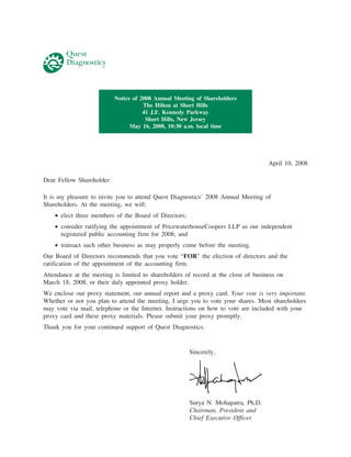 Notice of 2008 Annual Meeting of Shareholders
                                      The Hilton at Short Hills
                                      41 J.F. Kennedy Parkway
                                       Short Hills, New Jersey
                                 May 16, 2008, 10:30 a.m. local time




                                                                                    April 10, 2008

Dear Fellow Shareholder:

It is my pleasure to invite you to attend Quest Diagnostics’ 2008 Annual Meeting of
Shareholders. At the meeting, we will:
    • elect three members of the Board of Directors;
    • consider ratifying the appointment of PricewaterhouseCoopers LLP as our independent
      registered public accounting firm for 2008; and
    • transact such other business as may properly come before the meeting.
Our Board of Directors recommends that you vote “FOR” the election of directors and the
ratification of the appointment of the accounting firm.
Attendance at the meeting is limited to shareholders of record at the close of business on
March 18, 2008, or their duly appointed proxy holder.
We enclose our proxy statement, our annual report and a proxy card. Your vote is very important.
Whether or not you plan to attend the meeting, I urge you to vote your shares. Most shareholders
may vote via mail, telephone or the Internet. Instructions on how to vote are included with your
proxy card and these proxy materials. Please submit your proxy promptly.
Thank you for your continued support of Quest Diagnostics.


                                                       Sincerely,




                                                       Surya N. Mohapatra, Ph.D.
                                                       Chairman, President and
                                                       Chief Executive Officer
 