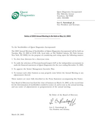 Quest Diagnostics Incorporated
                                                            One Malcolm Avenue
                                                            Teterboro, NJ 07608
                                                            (201) 393-5000

                                                            Leo C. Farrenkopf, Jr.
                                                            Vice President and Secretary




                 Notice of 2003 Annual Meeting to Be Held on May 13, 2003




To the Stockholders of Quest Diagnostics Incorporated:

The 2003 Annual Meeting of Stockholders of Quest Diagnostics Incorporated will be held on
Tuesday, May 13, 2003 at 10:30 A.M., local time, at The Waldorf Astoria, 301 Park Avenue,
New York, NY 10022, for the purpose of considering and voting upon the following matters:

1. To elect four directors for a three-year term.

2. To ratify the selection of PricewaterhouseCoopers LLP as the independent accountants to
   audit the financial statements of Quest Diagnostics for the year ending December 31, 2003.

3. To approve the Senior Management Incentive Plan.

4. To transact such other business as may properly come before the Annual Meeting or any
   adjournment thereof.

These matters are more fully described in the Proxy Statement accompanying this Notice.

Your Board of Directors has fixed the close of business on March 14, 2003, as the record date
for the determination of stockholders entitled to notice of, and to vote at, the annual meeting,
and any notice of adjournments or postponements of the annual meeting.



                                                  By Order of the Board of Directors




                                                  Leo C. Farrenkopf, Jr.
                                                  Vice President and Secretary


March 28, 2003
 