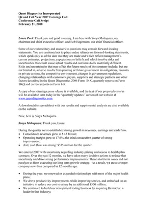 Quest Diagnostics Incorporated
Q4 and Full Year 2007 Earnings Call
Conference Call Script
February 21, 2008



Laure Park: Thank you and good morning. I am here with Surya Mohapatra, our
chairman and chief executive officer, and Bob Hagemann, our chief financial officer.

Some of our commentary and answers to questions may contain forward-looking
statements. You are cautioned not to place undue reliance on forward-looking statements,
which speak only as of the date that they are made and which reflect management’s
current estimates, projections, expectations or beliefs and which involve risks and
uncertainties that could cause actual results and outcomes to be materially different.
Risks and uncertainties that may affect the future results of the company include, but are
not limited to, adverse results from pending or future government investigations, lawsuits
or private actions, the competitive environment, changes in government regulations,
changing relationships with customers, payers, suppliers and strategic partners and other
factors described in the Quest Diagnostics 2006 Form 10-K, quarterly reports on Form
10-Q and current reports on Form 8-K.

A copy of our earnings press release is available, and the text of our prepared remarks
will be available later today in the quot;quarterly updates” section of our website at
www.questdiagnostics.com.

A downloadable spreadsheet with our results and supplemental analysis are also available
on the website.

Now, here is Surya Mohapatra.

Surya Mohapatra: Thank you, Laure.

During the quarter we re-established strong growth in revenues, earnings and cash flow.
• Consolidated revenues grew to $1.8 billion;
• Operating margin grew to 17.6%, the third consecutive quarter of strong
   improvement;
• And, cash flow was strong: $355 million for the quarter.

We entered 2007 with uncertainty regarding industry pricing and access to health plan
contracts. Over the past 12 months, we have taken many decisive actions to reduce that
uncertainty and drive strong performance improvements. These short term issues did not
paralyze us from executing our long term growth strategy. As a result, we are a stronger
company now than compared to 12 months ago.

•   During the year, we renewed or expanded relationships with most of the major health
    plans;
•   We drove productivity improvements while improving service, and embarked on an
    initiative to reduce our cost structure by an additional $500 million;
•   We continued to build our near-patient testing business by acquiring HemoCue, a
    leader in that industry;
 