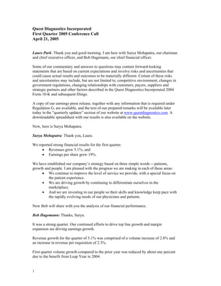 Quest Diagnostics Incorporated
First Quarter 2005 Conference Call
April 21, 2005


Laure Park: Thank you and good morning. I am here with Surya Mohapatra, our chairman
and chief executive officer, and Bob Hagemann, our chief financial officer.

Some of our commentary and answers to questions may contain forward-looking
statements that are based on current expectations and involve risks and uncertainties that
could cause actual results and outcomes to be materially different. Certain of these risks
and uncertainties may include, but are not limited to, competitive environment, changes in
government regulations, changing relationships with customers, payers, suppliers and
strategic partners and other factors described in the Quest Diagnostics Incorporated 2004
Form 10-K and subsequent filings.

A copy of our earnings press release, together with any information that is required under
Regulation G, are available, and the text of our prepared remarks will be available later
today in the quot;quarterly updates” section of our website at www.questdiagnostics.com. A
downloadable spreadsheet with our results is also available on the website.

Now, here is Surya Mohapatra.

Surya Mohapatra: Thank you, Laure.

We reported strong financial results for the first quarter.
     • Revenues grew 5.1%; and
     • Earnings per share grew 19%.

We have established our company’s strategy based on three simple words -- patients,
growth and people. I am pleased with the progress we are making in each of these areas:
     • We continue to improve the level of service we provide, with a special focus on
         the patient experience.
     • We are driving growth by continuing to differentiate ourselves in the
         marketplace.
     • And we are investing in our people so their skills and knowledge keep pace with
         the rapidly evolving needs of our physicians and patients.

Now Bob will share with you the analysis of our financial performance.

Bob Hagemann: Thanks, Surya.

It was a strong quarter. Our continued efforts to drive top line growth and margin
expansion are driving earnings growth.

Revenue growth for the quarter of 5.1% was comprised of a volume increase of 2.8% and
an increase in revenue per requisition of 2.3%.

First quarter volume growth compared to the prior year was reduced by about one percent
due to the benefit from Leap Year in 2004.


1
 