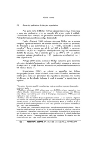 Ricardo Summa 
2.6 Soma dos parâmetros de inércia e expectativas 
Para que a curva de Phillips Híbrida seja aceleracionista, é preciso que 
a soma dos parâmetros a1+a2 da equação (3) sejam iguais à unidade. 
Discutiremos nessa subseção em que medida trabalhos que estimam curvas de 
Phillips híbridas encontram esse tipo de resultado. 
Fasolo e Portugal (2004) estimam a curva de Phillips para a amostra 
completa e para sub-amostras. Os autores estimam que a soma do parâmetro 
da defasagem e das expectativas é a1+ a2 = 0,967, utilizando a amostra 
completa13. Para a amostra parcial de jan/1995 a dez/2002, o parâmetro 
estimado a1 = 0,10 e a2 é negativo e não significativo, logo um número muito 
distinto da unidade. Para a amostra que vai de 1990 a 1994 os autores 
encontram valores estimados de a1 = 0,3 (porém não significativo) e a2 = 
0,44 (significativo).14 
Portugal (2005) estima a curva de Phillips e encontra que o parâmetro 
referente à inércia inflacionária a1 é não significativo, enquanto o parâmetro 
de expectativa a2 = 0,81. Portanto, a soma de um parâmetro nulo com outro de 
0,8 é menor do que 115. 
Schwartzman (2006), ao estimar as equações para índices 
desagregados (preços comercializáveis, não-comercializáveis e monitorados), 
impõe que a soma dos parâmetros das expectativas (medidas pelo modelo 
VAR) com os da inflação defasada é igual à unidade16 e depois testa tal 
hipótese. 
13 Os autores fazem um teste LR e concluem que pode-se considerar esse valor da soma dos 
parâmetros igual a 1. 
14 Madallozzo e Portugal (2000) utilizam uma curva de Phillips só com expectativas (sem 
inflação defasada) e impõem que o parâmetro a2 = 1. . Estimam a relação entre diferença 
entre inflação e expectativas com a taxa de desemprego para calcular a NAIRU, que será 
explicada na seção posterior. 
15 Por fim, o autor faz um teste de que os parâmetros somam 1, e não rejeita tal a hipótese. 
Mas tal teste tem o mesmo problema apontado por Schwartzman de ser pouco poderoso para 
amostra pequena (as duas amostras têm o mesmo tamanho). Assim, a evidência de que o 
parâmetro de inércia é não significativo e “a + b = 0,8” parecem ser evidências mais fortes de 
que a curva é não aceleracionista. 
16 Na verdade, para cada equação desagregada a restrição tem significado distinto. Para os 
bens não comercializáveis, a restrição é a de que os parâmetros de inércia e expectativas 
(a+b) somam 1. Para os bens comercializáveis e monitorados, o autor inclui os parâmetros da 
taxa de câmbio real, e, portanto a equação tem também a imposição da validade da Paridade 
do poder de compra. Concentrar-nos-emos mais nos resultados da equação dos não 
comercializáveis, que é a que propõe o caso aceleracionista. 
166 PESQUISA & DEBATE, SP, volume 22, número 2 (40) pp. 157-183, 2011 
 