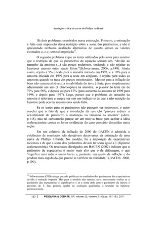 avaliação crítica da curva de Phillips no Brasil 
Há dois problemas envolvidos nessa estimação. Primeiro, a estimação 
é feita com imposição dessa restrição sobre a soma dos parâmetros, e não é 
apresentada nenhuma avaliação alternativa de quanto seriam os valores 
estimados a1 e a2 sem tal imposição17. 
O segundo problema é que os testes utilizados pelo autor para mostrar 
que a restrição de que os parâmetros da equação somam um, “devido ao 
tamanho da amostra (...) são pouco poderosos, tendendo a não rejeitar as 
hipóteses mesmo estas sendo falsas.”(Schwartzman, 2006, p.149). Ainda 
assim, rejeita a 5% o teste para a amostra iniciada em 1998, e a 10% para a 
amostra iniciada em 1999 para o teste em conjunto, e rejeita para todas as 
amostras quando se trata dos preços monitorados. Mesmo para a inflação de 
bens não comercializáveis, a instabilidade do teste é forte, pois simplesmente 
adicionando um ano (4 observações) na amostra, o p-valor do teste cai de 
70% para 58%, e depois cai para 17% (para aumento da amostra de 1999 para 
1998, e depois para 1997). Logo, parece que o problema do tamanho da 
amostra é relevante e parece ser sim um indicativo de que a não rejeição da 
hipótese pode ocorrer mesmo essa sendo falsa. 
Se os testes para os parâmetros não parecem ser poderosos, o autor 
conclui que o fato de que a introdução da restrição “pareceu reduzir a 
sensibilidade do parâmetro a mudanças no tamanho da amostra” (idem, 
p.148), mas tal constatação parece ser um motivo fraco para aceitar a idéia 
aceleracionista contra as fortes evidências do caso contrário discutidas nesta 
seção. 
Em um relatório de inflação de 2000 do BACEN é admitida a 
evidências de resultados não desejáveis decorrentes da estimação de uma 
curva de Phillips Híbrida. No modelo, há a imposição de expectativas 
racionais e de que a soma dos parâmetros devem ter soma igual a 1 (hipótese 
aceleracionista). Os resultados divulgados em BACEN (2002) indicam que o 
parâmetro de expectativa é muito mais alto que o de defasagem, o que 
“significa uma inércia muito baixa e, portanto, um ajuste da inflação e do 
produto mais rápido do que parece se verificar na realidade.” (BACEN, 2000, 
p.100). 
17 Schwartzman (2006) alega que não publicou os resultados dos parâmetros das expectativas 
devido à restrição imposta. Mas para o modelo não restrito, seria interessante avaliar se o 
parâmetro das expectativas é significativo e se a soma dele com o parâmetro da inércia é 
próximo de 1. Isso poderia ajudar na avaliação qualitativa a respeito da hipótese 
aceleracionista. 
167 PESQUISA & DEBATE, SP, volume 22, número 2 (40) pp. 157-183, 2011 
 