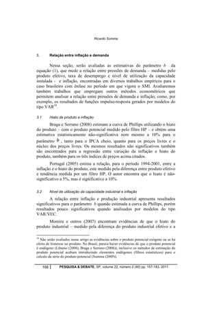 Ricardo Summa 
3. Relação entre inflação e demanda 
Nessa seção, serão avaliadas as estimativas do parâmetro b da 
equação (1), que mede a relação entre pressões de demanda – medidas pelo 
produto efetivo, taxa de desemprego e nível de utilização da capacidade 
instalada - e inflação, encontradas em diversos trabalhos empíricos para o 
caso brasileiro com ênfase no período em que vigora o SMI. Avaliaremos 
também trabalhos que empregam outros métodos econométricos que 
permitem analisar a relação entre pressões de demanda e inflação, como, por 
exemplo, os resultados de funções impulso-resposta gerados por modelos do 
tipo VAR18. 
3.1 Hiato de produto e inflação 
Braga e Serrano (2008) estimam a curva de Phillips utilizando o hiato 
do produto – com o produto potencial medido pelo filtro HP – e obtém uma 
estimativa estatisticamente não-significativa nem mesmo a 10% para o 
parâmetro , tanto para o IPCA cheio, quanto para os preços livres e o 
núcleo dos preços livres. Os mesmos resultados não significativos também 
são encontrados para a regressão entre variação da inflação e hiato do 
produto, também para os três índices de preços acima citados. 
Portugal (2005) estima a relação, para o período 1994-2001, entre a 
inflação e o hiato do produto, este medido pela diferença entre produto efetivo 
e tendência medida por um filtro HP. O autor encontra que o hiato é não-significativo 
a 5%, mas é significativo a 10%. 
3.2 Nível de utilização da capacidade industrial e inflação 
A relação entre inflação e produção industrial apresenta resultados 
significativos para o parâmetro b quando estimada a curva de Phillips, porém 
resultados pouco significativos quando analisados por modelos do tipo 
VAR/VEC. 
Moreira e outros (2007) encontram evidências de que o hiato do 
produto industrial – medido pela diferença do produto industrial efetivo e a 
18 Não serão avaliados nesse artigo as evidências sobre o produto potencial exógeno ou se há 
efeito de histerese no produto. No Brasil, parece haver evidências de que o produto potencial 
é endógeno (Libanio (2008), Braga e Serrano (2008)), inclusive os métodos de estimação do 
produto potencial acabam introduzindo elementos endógenos (filtros estatísticos) para o 
calculo da série do produto potencial (Summa (2009)). 
168 PESQUISA & DEBATE, SP, volume 22, número 2 (40) pp. 157-183, 2011 
 