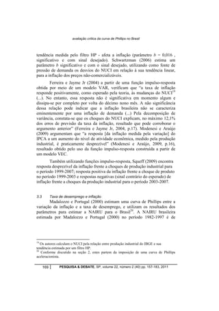 avaliação crítica da curva de Phillips no Brasil 
tendência medida pelo filtro HP - afeta a inflação (parâmetro b = 0,016 , 
significativo e com sinal desejado). Schwartzman (2006) estima um 
parâmetro b significativo e com o sinal desejado, utilizando como fonte de 
pressão de demanda os desvios do NUCI em relação à sua tendência linear, 
para a inflação dos preços não-comercializáveis. 
Ferreira e Jayme Jr (2004) a partir de uma função impulso-resposta 
obtida por meio de um modelo VAR, verificam que “a taxa de inflação 
responde positivamente, como esperado pela teoria, às mudanças do NUCI19 
(...). No entanto, essa resposta não é significativa em momento algum e 
dissipa-se por completo por volta do décimo nono mês. A não significância 
dessa relação pode indicar que a inflação brasileira não se caracteriza 
eminentemente por uma inflação de demanda (...) Pela decomposição de 
variância, constata-se que os choques do NUCI explicam, no máximo 12,1% 
dos erros de previsão da taxa da inflação, resultado que pode corroborar o 
argumento anterior” (Ferreira e Jayme Jr, 2004, p.17). Modenesi e Araújo 
(2009) argumentam que “a resposta [da inflação medida pela variação] do 
IPCA a um aumento do nível de atividade econômica, medido pela produção 
industrial, é praticamente desprezível” (Modenesi e Araújo, 2009, p.16), 
resultado obtido pelo uso da função impulso-resposta construída a partir de 
um modelo VEC. 
Também utilizando funções impulso-resposta, Squeff (2009) encontra 
resposta desprezível da inflação frente a choques de produção industrial para 
o período 1999-2007; resposta positiva da inflação frente a choque de produto 
no período 1999-2003 e respostas negativas (sinal contrário do esperado) de 
inflação frente a choques da produção industrial para o período 2003-2007. 
3.3 Taxa de desemprego e inflação 
Madalozzo e Portugal (2000) estimam uma curva de Phillips entre a 
variação da inflação e a taxa de desemprego, e utilizam os resultados dos 
parâmetros para estimar a NAIRU para o Brasil20. A NAIRU brasileira 
estimada por Madalozzo e Portugal (2000) no período 1982-1997 é de 
19 Os autores calculam o NUCI pela relação entre produção industrial do IBGE e sua 
tendência estimada por um filtro HP. 
20 Conforme discutido na seção 2, estes partem da imposição de uma curva de Phillips 
aceleracionista. 
169 PESQUISA & DEBATE, SP, volume 22, número 2 (40) pp. 157-183, 2011 
 