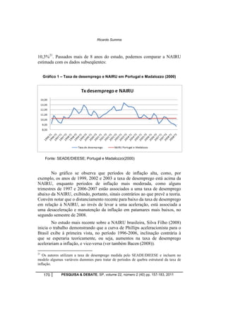 Ricardo Summa 
10,3%21. Passados mais de 8 anos do estudo, podemos comparar a NAIRU 
estimada com os dados subseqüentes: 
Gráfico 1 – Taxa de desemprego e NAIRU em Portugal e Madalozzo (2000) 
Fonte: SEADE/DIEESE; Portugal e Madalozzo(2000) 
No gráfico se observa que períodos de inflação alta, como, por 
exemplo, os anos de 1999, 2002 e 2003 a taxa de desemprego está acima da 
NAIRU, enquanto períodos de inflação mais moderada, como alguns 
trimestres de 1997 e 2006-2007 estão associados a uma taxa de desemprego 
abaixo da NAIRU, exibindo, portanto, sinais contrários ao que prevê a teoria. 
Convém notar que o distanciamento recente para baixo da taxa de desemprego 
em relação à NAIRU, ao invés de levar a uma aceleração, está associada a 
uma desaceleração e manutenção da inflação em patamares mais baixos, no 
segundo semestre de 2008. 
No estudo mais recente sobre a NAIRU brasileira, Silva Filho (2008) 
inicia o trabalho demonstrando que a curva de Phillips aceleracionista para o 
Brasil exibe à primeira vista, no período 1996-2006, inclinação contrária à 
que se esperaria teoricamente, ou seja, aumentos na taxa de desemprego 
acelerariam a inflação, e vice-versa (ver também Bacen (2008)). 
21 Os autores utilizam a taxa de desemprego medida pelo SEADE/DIEESE e incluem no 
modelo algumas variáveis dummies para tratar de períodos de quebra estrutural da taxa de 
inflação. 
170 PESQUISA & DEBATE, SP, volume 22, número 2 (40) pp. 157-183, 2011 
 