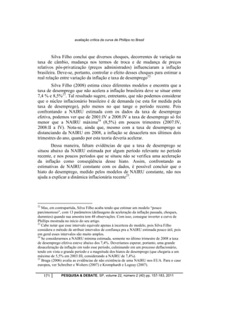 avaliação crítica da curva de Phillips no Brasil 
Silva Filho conclui que diversos choques, decorrentes de variação na 
taxa de câmbio, mudança nos termos de troca e de mudança de preços 
relativos pós-privatização (preços administrados) influenciaram a inflação 
brasileira. Deve-se, portanto, controlar o efeito desses choques para estimar a 
real relação entre variação da inflação e taxa de desemprego22. 
Silva Filho (2008) estima cinco diferentes modelos e encontra que a 
taxa de desemprego que não acelera a inflação brasileira deve se situar entre 
7,4 % e 8,5%23. Tal resultado sugere, entretanto, que não podemos considerar 
que o núcleo inflacionário brasileiro é de demanda (se esta for medida pela 
taxa de desemprego), pelo menos no que tange o período recente. Pois 
confrontando a NAIRU estimada com os dados da taxa de desemprego 
efetiva, podemos ver que de 2001:IV a 2008:IV a taxa de desemprego só foi 
menor que a NAIRU máxima24 (8,5%) em poucos trimestres (2007:IV, 
2008:II a IV). Nota-se, ainda que, mesmo com a taxa de desemprego se 
distanciando da NAIRU em 2008, a inflação se desacelera nos últimos dois 
trimestres do ano, quando por esta teoria deveria acelerar. 
Dessa maneira, faltam evidências de que a taxa de desemprego se 
situou abaixo da NAIRU estimada por algum período relevante no período 
recente, e nos poucos períodos que se situou não se verifica uma aceleração 
da inflação como conseqüência desse hiato. Assim, confrontando as 
estimativas de NAIRU constante com os dados, é possível concluir que o 
hiato do desemprego, medido pelos modelos de NAIRU constante, não nos 
ajuda a explicar a dinâmica inflacionária recente25. 
22 Mas, em contrapartida, Silva Filho acaba tendo que estimar um modelo “pouco 
parcimonioso”, com 13 parâmetros (defasagens da aceleração da inflação passada, choques, 
dummies) quando sua amostra tem 48 observações. Com isso, consegue inverter a curva de 
Phillips mostrada no início do seu artigo. 
23 Cabe notar que esse intervalo equivale apenas à incerteza do modelo, pois Silva Filho 
considera o método de atribuir intervalos de confiança pra a NAIRU estimada pouco útil, pois 
em geral esses intervalos são muito amplos. 
24 Se considerarmos a NAIRU mínima estimada, somente no último trimestre de 2008 a taxa 
de desemprego efetiva esteve abaixo dos 7,4%. Deveríamos esperar, portanto, uma grande 
desaceleração da inflação em todo esse período, culminando em um processo deflacionário, 
tendo em vista o grande período e a magnitude dos hiatos de desemprego (que chegaria a um 
máximo de 5,5% em 2003:III, considerando a NAIRU de 7,4%). 
25 Braga (2006) avalia as evidências de não existência de uma NAIRU nos EUA. Para o caso 
europeu, ver Schreiber e Wolters (2007) e Kromphardt e Logeay (2007). 
171 PESQUISA & DEBATE, SP, volume 22, número 2 (40) pp. 157-183, 2011 
 