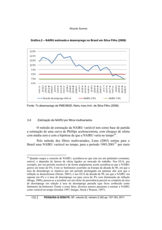 Ricardo Summa 
Gráfico.2 – NAIRU estimada e desemprego no Brasil em Silva Filho (2008) 
Fonte: Tx desemprego da PME/IBGE; Nairu max./mín. de Silva Filho (2008). 
3.4. Estimação da NAIRU por filtros multivariados 
O método de estimação da NAIRU variável tem como base de partida 
a estimação de uma curva de Phillips aceleracionista, com choques de oferta 
com média zero e com a hipótese de que a NAIRU varia no tempo26. 
Pelo método dos filtros multivariados, Lima (2003) estima para o 
Brasil uma NAIRU variável no tempo, para o período 1985-200127 por meio 
26 Quando surgiu o conceito de NAIRU, acreditava-se que esta era um parâmetro constante, 
estável, e dependia de fatores de oferta ligados ao mercado de trabalho. Nos EUA, por 
exemplo, por um período razoável e de forma amplamente aceita acreditou-se que a NAIRU 
girava em torno de 6%. Com os fenômenos ocorridos na Europa da década de 80, em que a 
taxa de desemprego se manteve por um período prolongado em patamar alto sem que a 
inflação se desacelerasse (Stirati, 2001); e nos EUA da década de 90, em que a NAIRU era 
suposta em 6% e a taxa de desemprego cai para cerca de 4% com diminuição da inflação 
(Braga, 2006), passou-se a acreditar em um efeito de persistência parcial ou completa da taxa 
de desemprego em relação à taxa de desemprego passada (que ficou conhecido como 
fenômeno da histerese). Frente a esses fatos, diversos autores passaram a estimar a NAIRU 
como variável no tempo (Gordon 1997; Staiger, Stock e Watson, 1997). 
172 PESQUISA & DEBATE, SP, volume 22, número 2 (40) pp. 157-183, 2011 
 