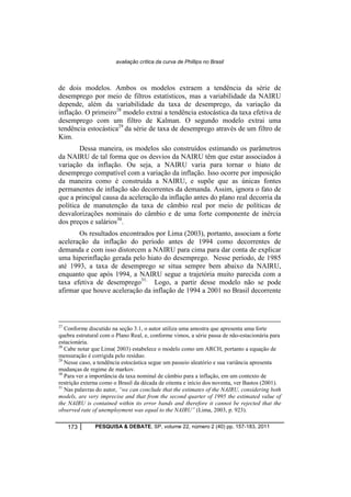 avaliação crítica da curva de Phillips no Brasil 
de dois modelos. Ambos os modelos extraem a tendência da série de 
desemprego por meio de filtros estatísticos, mas a variabilidade da NAIRU 
depende, além da variabilidade da taxa de desemprego, da variação da 
inflação. O primeiro28 modelo extrai a tendência estocástica da taxa efetiva de 
desemprego com um filtro de Kalman. O segundo modelo extrai uma 
tendência estocástica29 da série de taxa de desemprego através de um filtro de 
Kim. 
Dessa maneira, os modelos são construídos estimando os parâmetros 
da NAIRU de tal forma que os desvios da NAIRU têm que estar associados à 
variação da inflação. Ou seja, a NAIRU varia para tornar o hiato de 
desemprego compatível com a variação da inflação. Isso ocorre por imposição 
da maneira como é construída a NAIRU, e supõe que as únicas fontes 
permanentes de inflação são decorrentes da demanda. Assim, ignora o fato de 
que a principal causa da aceleração da inflação antes do plano real decorria da 
política de manutenção da taxa de câmbio real por meio de políticas de 
desvalorizações nominais do câmbio e de uma forte componente de inércia 
dos preços e salários30. 
Os resultados encontrados por Lima (2003), portanto, associam a forte 
aceleração da inflação do período antes de 1994 como decorrentes de 
demanda e com isso distorcem a NAIRU para cima para dar conta de explicar 
uma hiperinflação gerada pelo hiato do desemprego. Nesse período, de 1985 
até 1993, a taxa de desemprego se situa sempre bem abaixo da NAIRU, 
enquanto que após 1994, a NAIRU segue a trajetória muito parecida com a 
taxa efetiva de desemprego31. Logo, a partir desse modelo não se pode 
afirmar que houve aceleração da inflação de 1994 a 2001 no Brasil decorrente 
27 Conforme discutido na seção 3.1, o autor utiliza uma amostra que apresenta uma forte 
quebra estrutural com o Plano Real, e, conforme vimos, a série passa de não-estacionária para 
estacionária. 
28 Cabe notar que Lima( 2003) estabelece o modelo como um ARCH, portanto a equação de 
mensuração é corrigida pelo resíduo. 
29 Nesse caso, a tendência estocástica segue um passeio aleatório e sua variância apresenta 
mudanças de regime de markov. 
30 Para ver a importância da taxa nominal de câmbio para a inflação, em um contexto de 
restrição externa como o Brasil da década de oitenta e início dos noventa, ver Bastos (2001). 
31 Nas palavras do autor, “we can conclude that the estimates of the NAIRU, considering both 
models, are very imprecise and that from the second quarter of 1995 the estimated value of 
the NAIRU is contained within its error bands and therefore it cannot be rejected that the 
observed rate of unemployment was equal to the NAIRU” (Lima, 2003, p. 923). 
173 PESQUISA & DEBATE, SP, volume 22, número 2 (40) pp. 157-183, 2011 
 