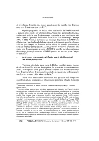 Ricardo Summa 
de pressões de demanda, pelo menos quando estas são medidas pela diferença 
entre taxa de desemprego e NAIRU32. 
O principal ponto a ser notado sobre a estimação da NAIRU variável, 
é que esta acaba sendo, em última instância, “nada mais que uma tendência de 
mudança da própria taxa de desemprego observada, o que implica que está 
sendo suposto a presença de histerese fraca na taxa de desemprego.” (Braga, 
2006, p. 111). Assim, a explicação da mudança de patamar da NAIRU que 
dificilmente é explicada pelo lado da oferta, é perfeitamente conciliável com a 
idéia de que choques de demanda podem alterar de maneira permanente o 
nível de emprego (Braga (2008)). Assim, períodos recessivos levariam a uma 
maior taxa de desemprego, e como a NAIRU é a média móvel dessa taxa de 
desemprego, conseqüentemente a NAIRU poderia ser alterada pelos choques 
de demanda33. 
4 As pressões externas sobre a inflação: taxa de câmbio nominal, 
real e inflação importada 
Vimos na introdução que a curva de Phillips considera que os choques 
de oferta têm média zero no longo prazo. Se pensarmos em uma economia 
aberta, isso significa dizer que as pressões advindas dos produtos (insumos, 
bens de capital e bens de consumo) importados e exportáveis, no longo prazo, 
não deve ter nenhum efeito sobre a inflação.34 
Nesta seção analisaremos estimações para períodos mais longos que 
encontram relação entre pressões inflacionárias externas e inflação doméstica. 
32 Para outras estimativas da NAIRU variável, ver Fasolo e Portugal (2004) e Ferreira e 
outros (2003). 
33 Podemos ainda apontar outro problema apontados pela literatura da NAIRU variável, 
encontrados nos estudos brasileiros. Palumbo (2008) aponta que mundialmente as estimativas 
da NAIRU são envoltas em incerteza, pois intervalo de confiança tende a ser demasiado 
amplo. Nos estudos para a economia brasileira aqui expostos, Lima (2003) encontra 
intervalos de confiança bem amplos, que muitas vezes indicam que a NAIRU pode se situar a 
mais de 1 ponto percentual para cima ou para baixo. O estudo de Fasolo e Portugal (2004) 
obtém intervalos de confiança bem menores que os obtidos por Lima (2003). Silva Filho 
(2008, p. 29-30) opta por não estimar intervalos de confiança, segundo ele por estes serem em 
geral tão amplos que se tornam pouco úteis para fins de política econômica. 
34 O modelo do Novo Consenso para economia aberta, no longo prazo, não considera as 
pressões de variação da taxa de câmbio nominal pois pressupõe a validade dos teoremas da 
Paridade Descoberta da Taxa de Juros e da Paridade do Poder de Compra, portanto variações 
na taxa real de câmbio devem se compensadas por variações futuras no sentido oposto, de tal 
maneira que esses choques se anulariam. Ou seja, as variações do cambio nominal seguem, e 
não causam, a inflação. 
174 PESQUISA & DEBATE, SP, volume 22, número 2 (40) pp. 157-183, 2011 
 