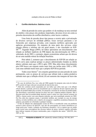 avaliação crítica da curva de Phillips no Brasil 
5 Conflito distributivo: Salários e lucro 
Além da pressão de custos que podem vir da mudança na taxa nominal 
de câmbio e dos preços dos produtos importados, devemos levar em conta as 
pressões decorrentes do conflito distributivo, entre lucros e salários. 
Uma fonte de pressão desse tipo passou a ocorrer após a privatização 
de diversos serviços de utilidade pública. Esses serviços passaram a ser 
fornecidos por empresas privadas, com reajustes tarifários aprovados por 
agências governamentais. Os reajustes de uma parte dos serviços, como 
energia elétrica e telefone são em geral anuais, e são vinculados ao IGP-DI35,36. 
Segundo Braga (2005), tal índice apresentou um descolamento com 
relação ao deflator implícito do PIB depois das desvalorizações de 1999 e, 
sobretudo, da de 2003, e, portanto, alguns economistas acham que ele deixou 
de ser uma medida síntese da inflação brasileira. 
Pela tabela 2, notamos que o descolamento do IGP-DI em relação ao 
IPCA serve para explicar porque os preços administrados listados na tabela 
abaixo subiram mais que o IPCA após 1999. Mas além desse descolamento 
pós-1999 houve um reajuste muito mais forte nas tarifas entre 1995 a 1999, 
com estas subindo muito mais que o próprio IGP-DI no período. 
Todos esses fatores37 em conjunto garantiram (a) uma pressão de custo 
permanente, com os preços de serviços que afetam toda a cadeia produtiva 
subindo mais que a inflação oficial; (b) um aumento das margens de lucro das 
35 No caso da telefonia fixa, isso valeu até 2006 quando foi proposta uma cesta de índices 
(IST), porém tal regra valeu por um período de mais de dez anos. 
36 Além dos contratos serem reajustados por um índice que subiu mais que o da inflação 
oficial durante o período, previa-se inicialmente que as empresas deviam repassar parte dos 
ganhos de produtividade para as tarifas. Foi proposta a inclusão de um fator de produtividade, 
que descontaria o percentual máximo do preço teto que a empresa poderia reajustar. Mas o 
desconto pelo fator de produtividade demorou muito a entrar em vigor (iniciou somente em 
2000) e, mesmo assim, com uma alíquota reduzida, que seria aumentada somente em 2005. 
Por fim, além dos reajustes anuais, é permitido também, por exemplo no caso da energia 
elétrica, revisões tarifárias com o objetivo de assegurar o equilíbrio econômico-financeiro da 
empresa, que podem ser solicitadas a qualquer instante. 
37 O fato da inflação dos administrados acima do IPCA é reconhecido como um problema 
inclusive pelos técnicos do BACEN, mas não tão preocupante em termos distributivos no 
longo prazo pois “sendo a inflação um fenômeno monetário, é de se esperar que em médio 
prazo ocorra uma convergência dos diversos índices de preço, inclusive aqueles utilizados 
para indexar reajustes de preços monitorados, para a trajetória das metas.” (BACEN, dez. 
2007, p. 38). 
177 PESQUISA & DEBATE, SP, volume 22, número 2 (40) pp. 157-183, 2011 
 
