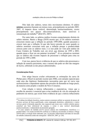 avaliação crítica da curva de Phillips no Brasil 
Pelo lado dos salários, temos dois movimentos distintos. O salário 
mínimo aumentou bastante em termos reais, principalmente no período 2005- 
2007. O impacto dessa variável, determinada institucionalmente, ocorre 
principalmente nos preços não-comercializáveis, mais sensíveis à 
remuneração do trabalho40 (BACEN, 2007). 
Por outro lado, os salários médios tiveram comportamento distinto do 
salário mínimo. Bastos e Braga (2010) mostra que: a) Os salários nominais 
cresceram menos que a inflação no período 1999-2006, quando passaram a 
crescer mais que a inflação; b) que não houve pressão de custo quando os 
salários nominais cresceram mais que a inflação porque a produtividade 
cresceu junto com os salários reais; e c) isso pode ser visto pela análise do 
Custo Unitário do Trabalho real, em nível, que diminui de 1999 a 2003, 
quando passa a ficar em um patamar invariante41. d) as estimativas mostram 
que os salários não tiveram impacto de pressionar a inflação para cima no 
período de 1999 a 2008. 
Com isso, parece haver evidências de que os salários não pressionam a 
inflação de maneira persistente, mas o mesmo não pode ser dito das margens 
de lucros, sobretudo as dos preços administrados. 
Considerações finais 
Este artigo buscou avaliar criticamente as estimações da curva de 
Philips para o Brasil no período recente (pós SMI), com atenção especial para 
cada uma das hipóteses fundamentais necessárias para que tal curva seja 
aceleracionista e dependente apenas das pressões de demanda no longo prazo, 
da maneira como propõe o modelo do Novo Consenso. 
Com relação à inércia inflacionária e expectativas, vimos que a 
escolha da amostra é essencial para evitar tendência de viés de estimação do 
parâmetro de inércia; que existe forte evidência de que a inércia inflacionária 
40 No debate da inflação brasileira, muitos autores costumam atribuir ao aumento de preços de 
diversos serviços de baixa qualificação, como empregado doméstico, cabeleireiro, e outros 
serviços gerais à demanda aquecida, mas esquecem que nesse caso o salário mínimo parece 
constituir um bom referencial de reajuste, e como é uma variável determinada 
institucionalmente, é independente da demanda agregada. 
41 O custo unitário do trabalho (CUT) associa salários dos trabalhadores, benefícios e a 
produtividade. Um estudo do BACEN confirma as evidências encontradas em Bastos e Braga 
(2010) sobre a evolução deste indicador, que “as pressões inflacionárias advindas do mercado 
de trabalho (industrial) ainda não emergiram.” (BACEN, 2007, p. 124). 
179 PESQUISA & DEBATE, SP, volume 22, número 2 (40) pp. 157-183, 2011 
 