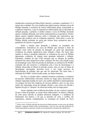 Ricardo Summa 
medida para a amostra pós-Plano Real é parcial, e, portanto, o parâmetro “a” é 
menor que a unidade. Foi visto também que alguns autores estimam curvas de 
Phillips impondo a existência de inércia inflacionária plena, contrariando as 
evidências empíricas; e que as expectativas inflacionárias não se descolam da 
inflação passada, e portanto, é melhor estimar a curva de Phillips incluindo 
apenas a inflação defasada, sem incluir explicitamente as expectativas. Porém, 
alguns autores impõem hipóteses sobre a formação das expectativas que 
parecem não condizer com as evidências empíricas. Além disso, a curva de 
Phillips híbrida estimada em geral não fornece boas estimativas para os 
parâmetros de inércia e expectativas42. 
Sobre a relação entre demanda e inflação, os resultados são 
contraditórios. Estimativas da curva de Phillips que utilizam o hiato do 
produto como fonte de pressão de demanda em geral não apresentam 
evidências de relação significativa entre inflação e hiato. Por outro lado, 
quando se utiliza a produção industrial, as estimativas da curva de Phillips 
apresentam evidências de relação entre produção industrial e inflação. 
Entretanto, modelos do tipo VAR mostram que os choques de produto 
industrial tem efeito desprezível sobre a inflação. Por fim, com relação à taxa 
de desemprego como fonte de pressão de demanda, as estimativas de NAIRU 
constante não são razoáveis e condizentes com a taxa de desemprego e a 
inflação observadas no Brasil no período recente, uma vez que os hiatos de 
desemprego encontrados deveriam levar a um longo processo de 
desaceleração da inflação, fato que não foi observado. Por outro lado, a 
utilização da NAIRU variável acaba sendo, em última instancia, 
Por fim, os estudos sobre a inflação brasileira confirmam a existência 
de pressões inflacionárias relevantes mesmo no longo prazo decorrentes da 
inflação importada medida em reais e do conflito distributivo (principalmente 
via margens de lucro das empresas de serviços públicos, uma vez que essas 
tarifas são reajustadas acima da inflação oficial), o que coloca em dúvida a 
hipótese de que os “choques” de oferta têm média zero no longo prazo. 
Assim, segundo essas evidências discutidas: de que a inércia é parcial; 
de que o hiato do produto, se causar efeito inflacionário, só afetará a inflação 
de curto prazo (devido ao produto potencial endógeno e a tendência de 
fechamento dos hiatos); e de que as pressões de custo e conflito são 
importantes, alteram completamente os resultados do modelo do Novo 
42 Afinal, como a inflação esperada não descola da inflação passada, as duas séries de inflação 
defasada e esperada acabam sendo correlacionadas, o que faz com que haja problemas de 
multicolinearidade na regressão, tornado um dos parâmetros estimados não significativo. 
180 PESQUISA & DEBATE, SP, volume 22, número 2 (40) pp. 157-183, 2011 
 