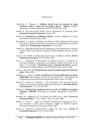 Ricardo Summa 
Figueiredo, E. ; Marques, A. Inflação inercial como um processo de longa 
memória: análise a partir de um modelo Afirma – Figarch. Trabalho 
apresentado na semana integrada do CCNE da UFSM, Ago. 2007. 
Gordon, R. The time-varying NAIRU and its implications for economic policy 
Journal of Economic Perspectives, Winter 1997. 
Guillén, D. Expectativas de inflação no Brasil: racionais, adaptativas ou sticky 
information, Seminários IPEA, 2008. 
Kromphardt, J. ; Logeay, C. Changes in the Balance of Power Between the Wage and 
Price Setters and the Central Bank: Consequences for the Phillips Curve and the 
NAIRU Kiel. Working Paper Collection No. 2 Jun. 2007 
Libânio, G. Aggregate Demand and the Endogeneity of the Natural Rate of Growth: 
evidence from Latin American economies. XXXX Anais do Encontro da SEP, 
2008. 
Lima, E. The NAIRU, Unemployment and the rate of inflation in Brazil. Revista 
Brasileira de Economia, 57 (4), Out/Dez, 2003. 
Lima, E. ; Céspedes,B. O Desempenho do Mercado (Focus) e do BACEN na 
previsão da Inflação: Comparações com Modelos Lineares Univariados. In: de 
Paula, L. et alli (Org.). Perspectivas para a Economia Brasileira: Inserção 
Internacional e Políticas Públicas, editora EDUERJ, Rio de Janeiro, 2006 
Lima, G ; Setterfield, M. Pricing behavior and the cost-push channel of monetary 
policy. Mimeo 2008. 
Modenesi, A. ; Araujo, E. Custos e Benefícios do Controle Inflacionário no Brasil 
(2000-2008): uma avaliação com base em um modelo VEC, Apresentado no II 
Congresso da Associação Keynesiana Brasileira, Porto Alegre, set. 2009. 
Moreira, T. ; Souza, G. ; Almeida, C. The fiscal theory of the price level and the 
interaction of monetary and fiscal policies: the brazilian case. Brazilian Review 
of Econometrics, 27 (1): 85-106, 2007. 
Portugal, P. Estimação dos parâmetros das curvas IS e de Phillips da economia 
brasileira: 1994/2001. Dissertação de mestrado apresentada a EPGE/FGV, 
2005. 
Portugal, M. ; Madalozzo, R. Um modelo de NAIRU para o Brasil. Revista de 
Economia Política, v. 20, n. 4 (80), p. 26-47, out./dez., 2000. 
Rebelo, A. ; Silva, C. ; Lopes, D. Persistência inflacionária: Comparações entre o 
caso brasileiro e outros países emergentes. Anais do XXXVII Encontro 
Nacional de Economia, Foz do Iguaçu: Anpec, 2009. 
Romer, D. Keynesian macroeconomics without the LM curve. Journal of 
EconomicPerspectives, 14 (2), 149-169, 2000. 
182 PESQUISA & DEBATE, SP, volume 22, número 2 (40) pp. 157-183, 2011 
 