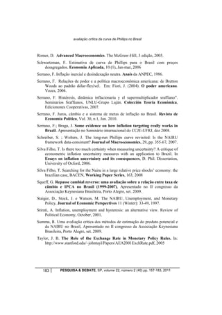 avaliação crítica da curva de Phillips no Brasil 
Romer, D. Advanced Macroeconomics. The McGraw-Hill, 3 edição, 2005. 
Schwartzman, F. Estimativa de curva de Phillips para o Brasil com preços 
desagregados. Economia Aplicada, 10 (1), Jan-mar, 2006 
Serrano, F. Inflação inercial e desindexação neutra. Anais da ANPEC, 1986. 
Serrano, F. Relações de poder e a política macroeconômica americana: de Bretton 
Woods ao padrão dólar-flexível. Em: Fiori, J. (2004). O poder americano. 
Vozes, 2004. 
Serrano, F. Histéresis, dinâmica inflacionaria y el supermultiplicador sraffiano”. 
Seminarios Sraffianos, UNLU-Grupo Luján. Colección Teoría Económica, 
Edicionones Cooperativas, 2007. 
Serrano, F. Juros, câmbio e o sistema de metas de inflação no Brasil. Revista de 
Economia Política, Vol. 30, n.1, Jan. 2010. 
Serrano, F.; Braga, J. Some evidence on how inflation targeting really works in 
Brazil. Apresentação no Seminário internacional do CCJE-UFRJ, dez 2008. 
Schreiber, S. ; Wolters, J. The long-run Phillips curve revisited: Is the NAIRU 
framework data-consistent? Journal of Macroeconomics, 29, pp. 355-67, 2007. 
Silva Filho, T. Is there too much certainty when measuring uncertainty? A critique of 
econometric inflation uncertainty measures with an application to Brazil. In 
Essays on inflation uncertainty and its consequences, D. Phil. Dissertation, 
University of Oxford, 2006. 
Silva Filho, T. Searching for the Nairu in a large relative price shocks’ economy: the 
brazilian case, BACEN, Working Paper Series, 163, 2008 
Squeff, G. Repasse cambial reverso: uma avaliação sobre a relação entre taxa de 
câmbio e IPCA no Brasil (1999-2007), Apresentado no II congresso da 
Associação Keynesiana Brasileira, Porto Alegre, set. 2009. 
Staiger, D., Stock, J. e Watson, M. The NAIRU, Unemployment, and Monetary 
Policy, Journal of Economic Perspectives 11 (Winter): 33-49, 1997. 
Stirati, A. Inflation, unemployment and hysteresis: an alternative view. Review of 
Political Economy, October, 2001. 
Summa, R. Uma avaliação crítica dos métodos de estimação do produto potencial e 
da NAIRU no Brasil, Apresentado no II congresso da Associação Keynesiana 
Brasileira, Porto Alegre, set. 2009. 
Taylor, J. B. The Role of the Exchange Rate in Monetary Policy Rules. In: 
http://www.stanford.edu/~johntayl/Papers/AEA2001ExchRate.pdf, 2005 
183 PESQUISA & DEBATE, SP, volume 22, número 2 (40) pp. 157-183, 2011 
