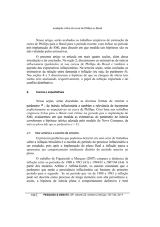 avaliação crítica da curva de Phillips no Brasil 
Nesse artigo, serão avaliados os trabalhos empíricos de estimação da 
curva de Phillips para o Brasil para o período recente, com ênfase no período 
pós-implantação do SMI, para discutir em que medida tais hipóteses são ou 
não validadas pelas estimativas. 
O presente artigo se articula em mais quatro seções, além dessa 
introdução e da conclusão. Na seção 2, discutiremos as estimativas da inércia 
inflacionária (parâmetro a) nas curvas de Phillips do Brasil e também a 
questão das expectativas inflacionárias. Na terceira seção, serão avaliadas as 
estimativas da relação entre demanda e inflação (ou seja, do parâmetro b). 
Nas seções 4 e 5 discutiremos a hipótese de que os choques de oferta tem 
média zero analisando, respectivamente, o papel da inflação importada e do 
conflito distributivo. 
2. Inercia e expectativas 
Nessa seção, serão discutidas as diversas formas de estimar o 
parâmetro , de inércia inflacionária e também a relevância de incorporar 
explicitamente as expectativas na curva de Phillips. Com base nos trabalhos 
empíricos feitos para o Brasil com ênfase no período pós a implantação do 
SMI, avaliaremos em que medida as estimativas do parâmetro de inércia 
corroboram a hipótese teórica adotada pelo modelo do Novo Consenso, de 
inércia plena (de que o parâmetro a = 1). 
2.1. Raiz unitária e a escolha da amostra. 
O primeiro problema que podemos detectar em uma série de trabalhos 
sobre a inflação brasileira é a escolha do período do processo inflacionário a 
ser estudado, pois após a implantação do plano Real a inflação passa a 
apresentar um comportamento totalmente distinto do período anterior ao 
plano. 
O trabalho de Figueiredo e Marques (2007) compara a dinâmica da 
inflação entre os períodos de 1980 a 1993 (A3) e 1994:01 a 2007:04 (A4). A 
partir dos modelos Arfima e Arfima-Garch, os autores constatam que o 
parâmetro que mede a persistência inflacionária cai bastante do primeiro 
período para o segundo. Se no período que vai de 1980 a 1993 a inflação 
pode ser descrita como processo de longa memória com alta persistência e, 
assim, a hipótese de inércia plena e comportamento defensivo é bem 
159 PESQUISA & DEBATE, SP, volume 22, número 2 (40) pp. 157-183, 2011 
 