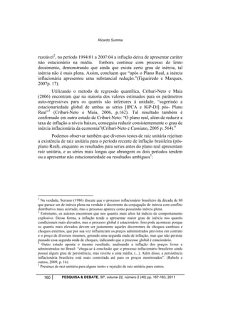 Ricardo Summa 
razoável2, no período 1994:01 a 2007:04 a inflação deixa de apresentar caráter 
não estacionário na média. Embora continue com processo de lento 
decaimento, demonstrando que ainda que exista certo grau de inércia, tal 
inércia não é mais plena. Assim, concluem que “após o Plano Real, a inércia 
inflacionária apresentou uma substancial redução.”(Figueiredo e Marques, 
2007p. 17). 
Utilizando o método de regressão quantílica, Cribari-Neto e Maia 
(2006) encontram que na maioria dos valores estimados para os parâmetros 
auto-regressivos para os quantis são inferiores à unidade, “sugerindo a 
estacionariedade global de ambas as séries [IPCA e IGP-DI] pós- Plano 
Real”3 (Cribari-Neto e Maia, 2006, p.162). Tal resultado também é 
confirmado em outro estudo de Cribari-Neto: “O plano real, além de reduzir a 
taxa de inflação a níveis baixos, conseguiu reduzir consistentemente o grau de 
inércia inflacionária da economia”(Cribari-Neto e Cassiano, 2005 p. 564).4 
Podemos observar também que diversos testes de raiz unitária rejeitam 
a existência de raiz unitária para o período recente de inflação brasileira (pós-plano 
Real), enquanto os resultados para series antes do plano real apresentam 
raiz unitária, e as séries mais longas que abrangem os dois períodos tendem 
ou a apresentar não estacionariedade ou resultados ambíguos5: 
2 Na verdade, Serrano (1986) discute que o processo inflacionário brasileiro da década de 80 
que parece ser de inércia plena na verdade é decorrente da conjugação de inércia com conflito 
distributivo mais acirrado, mas o processo aparece como possuindo inércia plena. 
3 Entretanto, os autores encontram que nos quantis mais altos há indicio de comportamento 
explosivo. Dessa forma, a inflação tende a apresentar maior grau de inércia nos quantis 
condicionais mais elevados, mas o processo global é estacionário. Isso pode acontecer porque 
os quantis mais elevados devem ser justamente aqueles decorrentes de choques cambiais e 
choques externos, que por sua vez influenciam os preços administrados previstos em contrato 
e o preço de diversos insumos, gerando uma segunda onda de inflação, mas que não persiste 
passado essa segunda onda de choques, indicando que o processo global é estacionário. 
4 Outro estudo aponta o mesmo resultado, analisando a inflação dos preços livres e 
administrados no Brasil: “chega-se à conclusão que o processo inflacionário brasileiro ainda 
possui algum grau de persistência, mas reverte a uma média, (...). Além disso, a persistência 
inflacionária brasileira está mais controlada até para os preços monitorados”. (Rebelo e 
outros, 2009, p. 16) 
5 Presença de raiz unitária para alguns testes e rejeição de raiz unitária para outros. 
160 PESQUISA & DEBATE, SP, volume 22, número 2 (40) pp. 157-183, 2011 
 