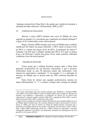 Ricardo Summa 
“mudança estrutural pós Plano Real é tão grande que é preferível descartar a 
utilização de dados anteriores” (Schwartzman, 2006, p.145).6 
2.2 Evidências de inércia parcial 
Moreira e outros (2007) estimam uma curva de Phillips tal como 
sugerido na equação (1) e encontram que o parâmetro da inflação defasada 
é igual a 0,24, evidenciando, assim, inércia parcial. 
Braga e Serrano (2008) estimam uma curva de Phillips para a inflação 
medida por três índices de preços diferentes: o IPCA cheio, os preços livres 
do IPCA e o núcleo dos preços livres do IPCA. O parâmetro de inércia 
estimado é de 0,63 para a inflação medida pelo IPCA, 0,72 para os preços 
livres e de 0,89 para o núcleo dos preços livres, todos, portanto, indicando 
evidências a favor da inércia parcial.7 
2.3 Imposição de inércia total. 
Vimos acima que a inflação brasileira recente, após o Plano Real 
apresenta características de um processo estacionário, e que o processo 
inflacionário desde os anos 80 apresenta caráter não estacionário. Uma 
maneira de superestimar o parâmetro “a” da equação 3.1 é a utilização de 
amostras de inflação que se iniciem antes de 1994, conforme discutido na 
seção 1. 
Outra forma de estimar uma equação aceleracionista consiste em 
impor arbitrariamente “a = 1” e estimar a relação entre variação da inflação 
6 Dos textos selecionados para esta resenha, podemos citar Madalozzo e Portugal (2000), 
Lima (2003), Lima e Brito (2008) e Fasolo e Portugal (2004) como exemplos de utilização de 
amostras com tendência a superestimar os parâmetros de inércia (ou de inércia mais 
expectativas)6: o primeiro analisa o período 1982-1997; o segundo de 1985 a 2002, o terceiro 
utiliza amostra de 1982 a 2007 e o último de 1990 a 2002. 
7 Alguns outros resultados que utilizam métodos diferentes de uma estimação padrão da curva 
de Phillips obtém resultados que vão na mesma direção de indicar inércia parcial. Ferreira e 
Jayme Jr. (2004), por meio de análise via função de impulso-resposta, encontram que a 
persistência da inflação depois de um choque é significante até três meses à frente. Cribari- 
Neto e Maia (2006) argumentam ainda que a melhor maneira de representar o processo 
inflacionário brasileiro é um AR(1), com parâmetros estimados do autorregressivo de 0,76 
para IPCA e 0,61 para o IGP-DI. 
162 PESQUISA & DEBATE, SP, volume 22, número 2 (40) pp. 157-183, 2011 
 