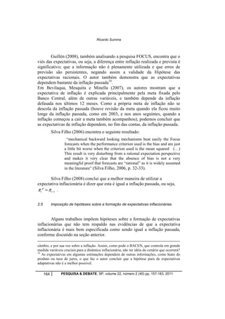 Ricardo Summa 
Guillén (2008), também analisando a pesquisa FOCUS, encontra que o 
viés das expectativas, ou seja, a diferença entre inflação realizada e prevista é 
significativo; que a informação não é plenamente utilizada e que erros de 
previsão são persistentes, negando assim a validade da Hipótese das 
expectativas racionais. O autor também demonstra que as expectativas 
dependem bastante da inflação passada10. 
Em Bevilaqua, Mesquita e Minella (2007), os autores mostram que a 
expectativa de inflação é explicada principalmente pela meta fixada pelo 
Banco Central, além de outras variáveis, e também depende da inflação 
defasada nos últimos 12 meses. Como a própria meta de inflação não se 
descola da inflação passada (houve revisão da meta quando ela ficou muito 
longe da inflação passada, como em 2003, e nos anos seguintes, quando a 
inflação começou a cair a meta também acompanhou), podemos concluir que 
as expectativas de inflação dependem, no fim das contas, da inflação passada. 
Silva Filho (2006) encontra o seguinte resultado: 
“mechanical backward looking mechanisms beat easily the Focus 
forecasts when the performance criterion used is the bias and are just 
a little bit worse when the criterion used is the mean squared (…) 
This result is very disturbing from a rational expectation perspective 
and makes it very clear that the absence of bias is not a very 
meaningful proof that forecasts are “rational” as it is widely assumed 
in the literature” (Silva Filho, 2006, p. 32-33). 
Silva Filho (2008) conclui que a melhor maneira de utilizar a 
expectativa inflacionária é dizer que esta é igual a inflação passada, ou seja, 
p r = p t t - . 
1 
2.5 Imposição de hipóteses sobre a formação de expectativas inflacionárias 
Alguns trabalhos impõem hipóteses sobre a formação de expectativas 
inflacionárias que não tem respaldo nas evidências de que a expectativa 
inflacionária é mais bem especificada como sendo igual a inflação passada, 
conforme discutido na seção anterior. 
câmbio, e por sua vez sobre a inflação. Assim, como pode o BACEN, que controla em grande 
medida variáveis cruciais para a dinâmica inflacionária, não ter idéia do cenário que ocorrerá? 
10 As expectativas em algumas estimações dependem de outras informações, como hiato do 
produto ou taxa de juros, o que faz o autor concluir que a hipótese pura de expectativas 
adaptativas não é a melhor possível. 
164 PESQUISA & DEBATE, SP, volume 22, número 2 (40) pp. 157-183, 2011 
 