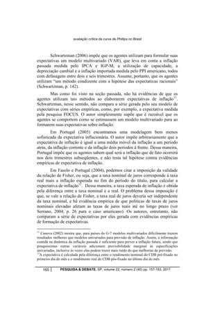 avaliação crítica da curva de Phillips no Brasil 
Schwartzman (2006) impõe que os agentes utilizam para formular suas 
expectativas um modelo multivariado (VAR), que leva em conta a inflação 
passada medida pelo IPCA e IGP-M, a utilização de capacidade, a 
depreciação cambial e a inflação importada medida pelo PPI americano, todos 
com defasagens entre dois e seis trimestres. Assume, portanto, que os agentes 
utilizam “um método condizente com a hipótese das expectativas racionais” 
(Schwartzman, p. 142). 
Mas como foi visto na seção passada, não há evidências de que os 
agentes utilizam tais métodos ao elaborarem expectativas de inflação11. 
Schwartzman, nesse sentido, não compara a série gerada pelo seu modelo de 
expectativas com séries empíricas, como, por exemplo, a expectativa medida 
pela pesquisa FOCUS. O autor simplesmente supõe que é razoável que os 
agentes se comportem como se estimassem um modelo multivariado para ao 
formarem suas expectativas sobre inflação. 
Em Portugal (2005) encontramos uma modelagem bem menos 
sofisticada da expectativa inflacionária. O autor impõe arbitrariamente que a 
expectativa de inflação é igual a uma média móvel da inflação a um período 
atrás, da inflação corrente e da inflação dois períodos à frente. Dessa maneira, 
Portugal impõe que os agentes sabem qual será a inflação que de fato ocorrerá 
nos dois trimestres subseqüentes, e não testa tal hipótese contra evidências 
empíricas de expectativa de inflação. 
Em Fasolo e Portugal (2004), podemos citar a imposição da validade 
da relação de Fisher, ou seja, que a taxa nominal de juros corresponde à taxa 
real mais a inflação esperada no fim do período do título, para calcular a 
expectativa de inflação12. Dessa maneira, a taxa esperada de inflação é obtida 
pela diferença entre a taxa nominal e a real. O problema dessa imposição é 
que, se vale a relação de Fisher, a taxa real de juros deveria ser independente 
da taxa nominal, e há evidência empírica de que políticas de taxas de juros 
nominais elevadas afetam as taxas de juros reais até no longo prazo (ver 
Serrano, 2004, p. 26 para o caso americano). Os autores, entretanto, não 
comparam a série de expectativas por eles gerada com evidências empíricas 
de formação de expectativas. 
11 Canova (2002) mostra que, para países do G-7 modelos multivariados dificilmente trazem 
resultados melhores que modelos univariados para previsão de inflação. Assim, a informação 
contida na dinâmica da inflação passada é suficiente para prever a inflação futura, sendo que 
pouquíssimas outras variáveis adicionam previsibilidade marginal às especificações 
univariadas, inclusive às vezes elas podem trazer mais ruído do que melhorias de previsão. 
12A expectativa é calculada pela diferença entre o rendimento nominal do CDB pré-fixado no 
primeiro dia do mês e o rendimento real do CDB pós-fixado no último dia do mês. 
165 PESQUISA & DEBATE, SP, volume 22, número 2 (40) pp. 157-183, 2011 
 