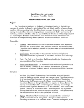 Quest Diagnostics Incorporated
                               Governance Committee Charter

                             (Amended February 11, 2009, 2008)

Purpose

        The Committee is established by the Board of Directors primarily for the following
purposes: (i) assisting the Board by actively identifying individuals qualified to become Board
members; (ii) recommending to the Board the director nominees for election at the next annual
meeting of stockholders; (iii) monitoring significant developments in the law and practice of
corporate governance and of the duties and responsibilities of directors of public companies; and
(iv) overseeing the Board and each committee of the Board in its annual performance self-
evaluation, including establishing criteria to be used in connection with such evaluation.

Composition

       1.      Members. The Committee shall consist of as many members as the Board shall
               determine, but in any event not fewer than three members. The members of the
               Committee shall be appointed annually by the Board upon the recommendation of
               the Committee.

       2.      Qualifications. Each member of the Committee shall meet all applicable
               independence and other requirements of law and the New York Stock Exchange.

       3.      Chair. The Chair of the Committee shall be appointed by the Board upon the
               recommendation of the Committee.

       4.      Removal and Replacement. The members of the Committee may be removed or
               replaced, and any vacancies on the Committee shall be filled, by the non-
               management members of the Board upon the recommendation of the Committee.

Operations

       l.      Meetings. The Chair of the Committee, in consultation with the Committee
               members, shall determine the schedule and frequency of the Committee meetings.
               At all meetings of the Committee, the presence of a majority of the members of
               the Committee shall be necessary and sufficient to constitute a quorum for the
               transaction of business. Except when otherwise required by statute, the vote of a
               majority of the members of the Committee present and acting at a meeting at
               which a quorum is present shall be the act of the Committee. In the absence of a
               quorum, a majority of the members of the Committee present may adjourn the
               meeting from time to time, until a quorum shall be present. The Committee may
               also act by unanimous written consent of all the members.

       2.      Agenda. The Chair of the Committee shall develop and set the Committee’s
               agenda, in consultation with management. The agenda and information
               concerning the business to be conducted at each Committee meeting shall, to the
 