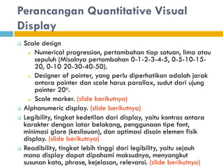 Perancangan Quantitative Visual
Display
 Scale design
o Numerical progression, pertambahan tiap satuan, lima atau
sepuluh (Misalnya pertambahan 0-1-2-3-4-5, 0-5-10-15-
20, 0-10 20-30-40-50).
o Designer of pointer, yang perlu diperhatikan adalah jarak
antara pointer dan scale harus parallax, sudut dari ujung
pointer 20o.
o Scale marker. (slide berikutnya)
 Alphanumeric display. (slide berikutnya)
 Legibility, tingkat kedetilan dari display, yaitu kontras antara
karakter dengan latar belakang, penggunaan tipe font,
minimasi glare (kesilauan), dan optimasi disain elemen fisik
display. (slide berikutnya)
 Readibility, tingkat lebih tinggi dari legibility, yaitu sejauh
mana display dapat dipahami maksudnya, menyangkut
susunan kata, phrase, kejelasan, relevansi. (slide berikutnya)
 
